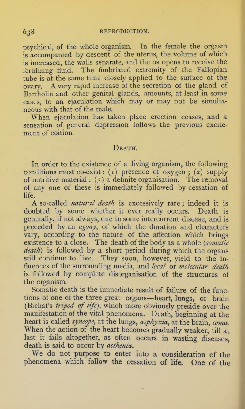 psychical, of the whole organism. In the female the orgasm is accompanied by descent of the uterus, the volume of which is increased, the walls separate, and the os opens to receive the fertilizing fluid. The fimbriated extremity of the Fallopian tube is at the same time closely applied to the surface of the ovary. A very rapid increase of the secretion of the gland of Bartholin and other genital glands, amounts, at least in some cases, to an ejaculation which may or may not be simulta- neous with that of the male. When ejaculation has taken place erection ceases, and a sensation of general depression follows the previous excite- ment of coition. Death. In order to the existence of a living organism, the following conditions must co-exist: (i) presence of oxygen; (2) supply of nutritive material; (3) a definite organisation. The removal of any one of these is immediately followed by cessation of life. A so-called natural death is excessively rare; indeed it is doubted by some whether it ever really occurs. Death is generally, if not always, due to some intercurrent disease, and is preceded by an agony, of which the duration and characters vary, according to the nature of the affection which brings existence to a close. The death of the body as a whole (somatic death) is followed by a short period during which the organs still continue to live. They soon, however, yield to the in- fluences of the surrounding media, and local or molecular death is followed by complete disorganisation of the structures of the organism. Somatic death is the immediate result of failure of the func- tions of one of the three great organs—heart, lungs, or brain (Bichat's tripod of life), which more obviously preside over the manifestation of the vital phenomena. Death, beginning at the heart is called syncope, at the lungs, asphyxia, at the brain, coma. When the action of the heart becomes gradually weaker, till at last it fails altogether, as often occurs in wasting diseases, death is said to occur by asthenia. We do not purpose to enter into a consideration of the phenomena which follow the cessation of life. One of the