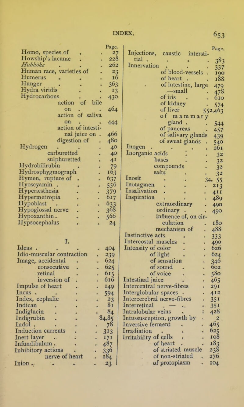 Homo, species of Howship's lacunae Hiibliohe Human race, varieties of Humerus Hunger Hydra viridis Hydrocarbons action of bile on action of saliva on action of intest nal juice on digestion of Hydrogen carburetted sulphuretted Hydrobilirubin Hydrosphygmograph Hymen, rupture of . Hyoscyamin . Hyperesthesia Hypermetropia Hypoblast Hypoglossal nerve Hypoxanthin. Hypsocephalus Page. 27 228 262 23 16 363 13 430 464 444 466 480 40 40 41 79 163 637 556 379 617 633 368 566 24 I. Ideas .... 404 Idio-muscular contraction . 239 Image, accidental . . 624 consecutive . . 625 retinal . .615 inversion of . .616 Impulse of heart . . 149 Incus .... 594 Index, cephalic . . 23 Indican . . .81 Indiglucin . . .84 Indigrubin . . 84,85 Indol . . . .78 Induction currents . . 313 Inert layer . . . 171 Infundibulum. . . 487 Inhibitory actions . . 336 nerve of heart . 184 Inion .. . . -23 Injections, tial . Innervation caustic intersti Page 383 337 190 188 479 478 610 574 of blood-vessels of heart . of intestine, large —small of iris of kidney of liver 552,46j of mammary gland . of pancreas of salivary glands of sweat glands Inogen . Inorganic acids '. bases compounds salts Inosit Inotagmen Insalivation . Inspiration extraordinary ordinary . influence of, on cir culation mechanism of Instinctive acts . Intercostal muscles . Intensity of color of light of sensation of sound of voice Intestinal juice Intercentral nerve-fibres Interglobular spaces . Intercerebral nerve-fibres Interretinal . — Intralobular veins Intussusception, growth by Inversive ferment Irradiation Irritability of cells of heart . of striated muscle of non-striated of protoplasm 544 457 439 540 261 32 32 32 32 34. 55 213 411 489 490 490 180 488 333 490 626 624 346 602 580 465 291 412 35i 35i 428 2 465 625 108 183 238 276 104