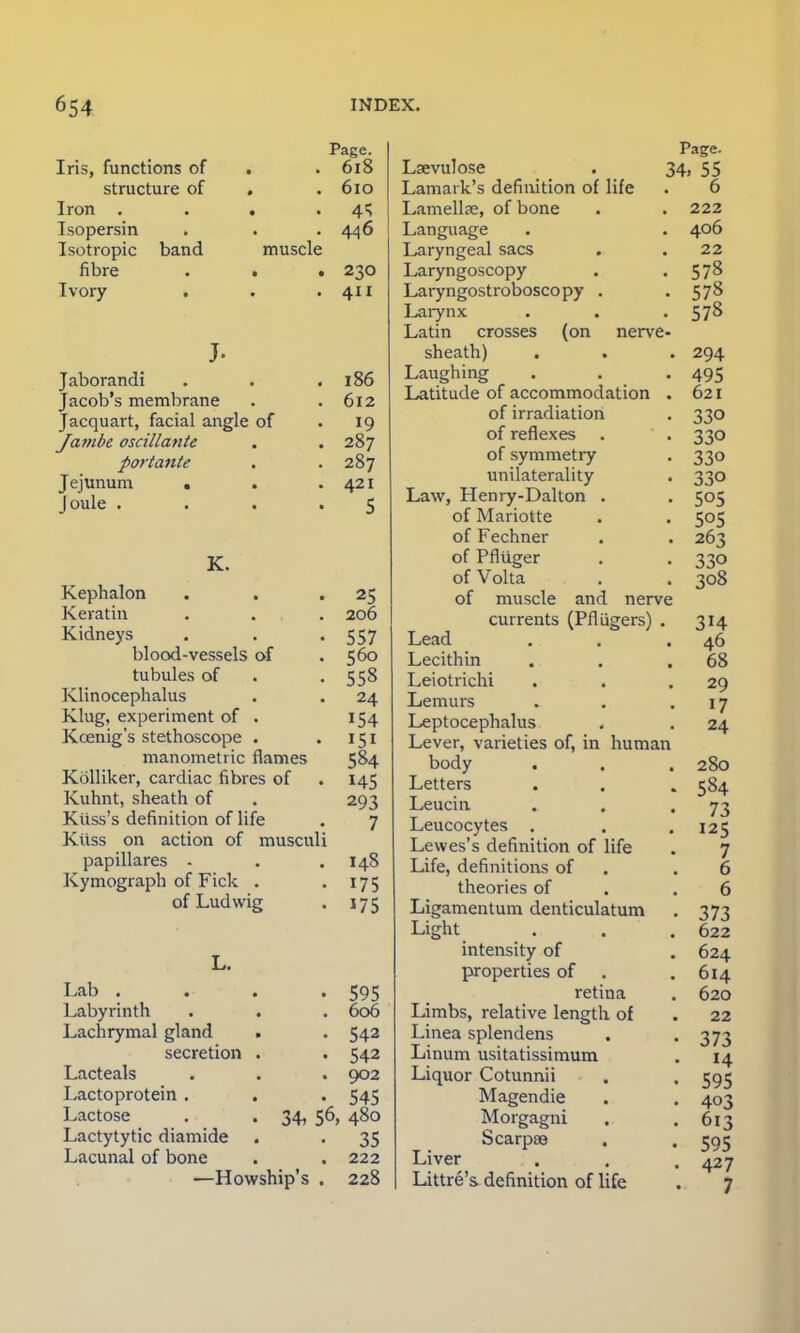 Iris, functions of structure of Iron . Isopersin Isotropic band fibre Ivory muscle Jaborandi Jacob's membrane Jacquart, facial angle of Jafiibe oscillante portante . Jejunum . Joule . Page. 618 610 4^ 446 230 411 186 612 19 287 287 421 5 K. Kephalon . . 25 Keratin . . . 206 Kidneys . . -557 blood-vessels of .560 tubules of «558 Klinocephalus . . 24 Klug, experiment of . 154 Kcenig's stethoscope . .151 manometric flames 584 Kolliker, cardiac fibres of . 145 Kuhnt, sheath of . 293 Kiiss's definition of life . 7 Kiiss on action of musculi papillares - . .148 Kymograph of Fick . . 17 5 of Ludwig . 175 Lab . Labyrinth Lachrymal gland secretion Lacteals Lactoprotein . Lactose Lactytytic diamide Lacunal of bone • 595 . 606 • 542 • 542 . 902 • 545 34, 56, 480 • 35 . 222 —Howship's . 228 Page. Lsevulose . 34, 55 Lamaik's definition of life . 6 Lamellae, of bone . • 222 Language . . 406 Laryngeal sacs . .22 Laryngoscopy . 578 Laryngostroboscopy . .578 Larynx . . 578 Latin crosses (on nerve- sheath) Laughing Latitude of accommodation . of irradiation of reflexes . ' . of symmetry unilaterality Law, Henry-Dalton . of Mariotte of Fechner of Pfliiger of Volta of muscle and nerve currents (Pfliigers) . Lead Lecithin Leiotrichi Lemurs Leptocephalus Lever, varieties of, in human body Letters Leucin Leucocytes . Lewes's definition of life Life, definitions of theories of Ligamentum denticulatum Light intensity of properties of retina Limbs, relative length of Linea splendens Linum usitatissimum Liquor Cotunnii Magendie Morgagni Scarpas Liver Littre's. definition of life 294 495 621 330 33o 33o 330 505 505 263 330 308 3H 46 68 29 17 24 280 584 73 125 7 6 6 373 622 624 614 620 22 373 14 595 403 613 595 427 7