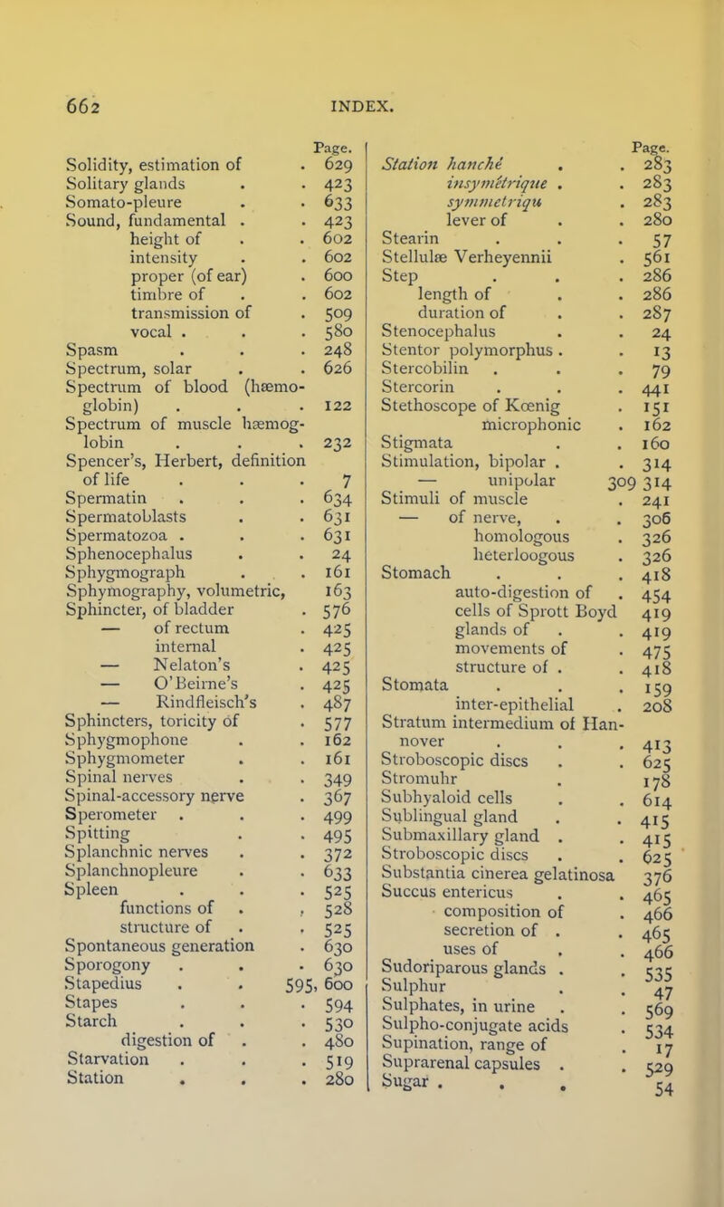 Page. Solidity, estimation of . 629 Solitary glands . -423 Somato-pleure . . 633 Sound, fundamental . . 423 height of . . 602 intensity . . 602 proper (of ear) . 600 timbre of . . 602 transmission of . 5°9 vocal . . . 580 Spasm . . . 248 Spectrum, solar . . 626 Spectrum of blood (haemo- globin) . . . 122 Spectrum of muscle haemog- lobin . . . 232 Spencer's, Herbert, definition of life ... 7 Spermatin . . . 634 Spermatoblasts . -631 Spermatozoa . . -631 Sphenocephaly . . 24 Sphygmograph . .161 Sphymography, volumetric, 163 Sphincter, of bladder . 576 — of rectum . 425 internal . 425 — Nelaton's . 425 — O'Beirne's . 425 — Rindfleisch's . 487 Sphincters, toricity of . 577 Sphygmophone . .162 Sphygmometer . . 161 Spinal nerves . . 349 Spinal-accessory nerve . 367 Sperometer . . . 499 Spitting . 495 Splanchnic nerves . . 372 Splanchnopleure . . 633 Spleen . . . 525 functions of . , 528 structure of . . 525 Spontaneous generation . 630 Sporogony . . . 630 Stapedius . . 595, 600 Stapes . . . 594 Starch . . . 530 digestion of . . 480 Starvation . . . 519 Station . . . 280 Station kattche insymetrique . symmetriqu lever of Stearin Stellulse Verheyennii Step length of duration of Stenocephalia Stentor polymorphus . Stercobilin Stercorin Stethoscope of Kcenig microphonic Stigmata Stimulation, bipolar . — unipolar Stimuli of muscle — of nerve, homologous heterloogous Stomach auto-digestion of cells of Sprott Boyd glands of movements of structure of . Stomata inter-epithelial Stratum intermedium of Han nover Stroboscopic discs Stromuhr Subhyaloid cells Sublingual gland Submaxillary gland . Stroboscopic discs Substantia cinerea gelatinosa Succus entericus composition of secretion of . uses of Sudoriparous glands . Sulphur Sulphates, in urine Sulpho-conjugate acids Supination, range of Suprarenal capsules . Su</ar . Page. 283 283 283 280 57 56i 286 286 287 24 13 79 441 151 162 160 3H 241 306 326 326 418 454 419 419 475 418 159 208 413 625 178 614 415 415 625 376 465 466 465 466 535 47 569 534 17 529 54