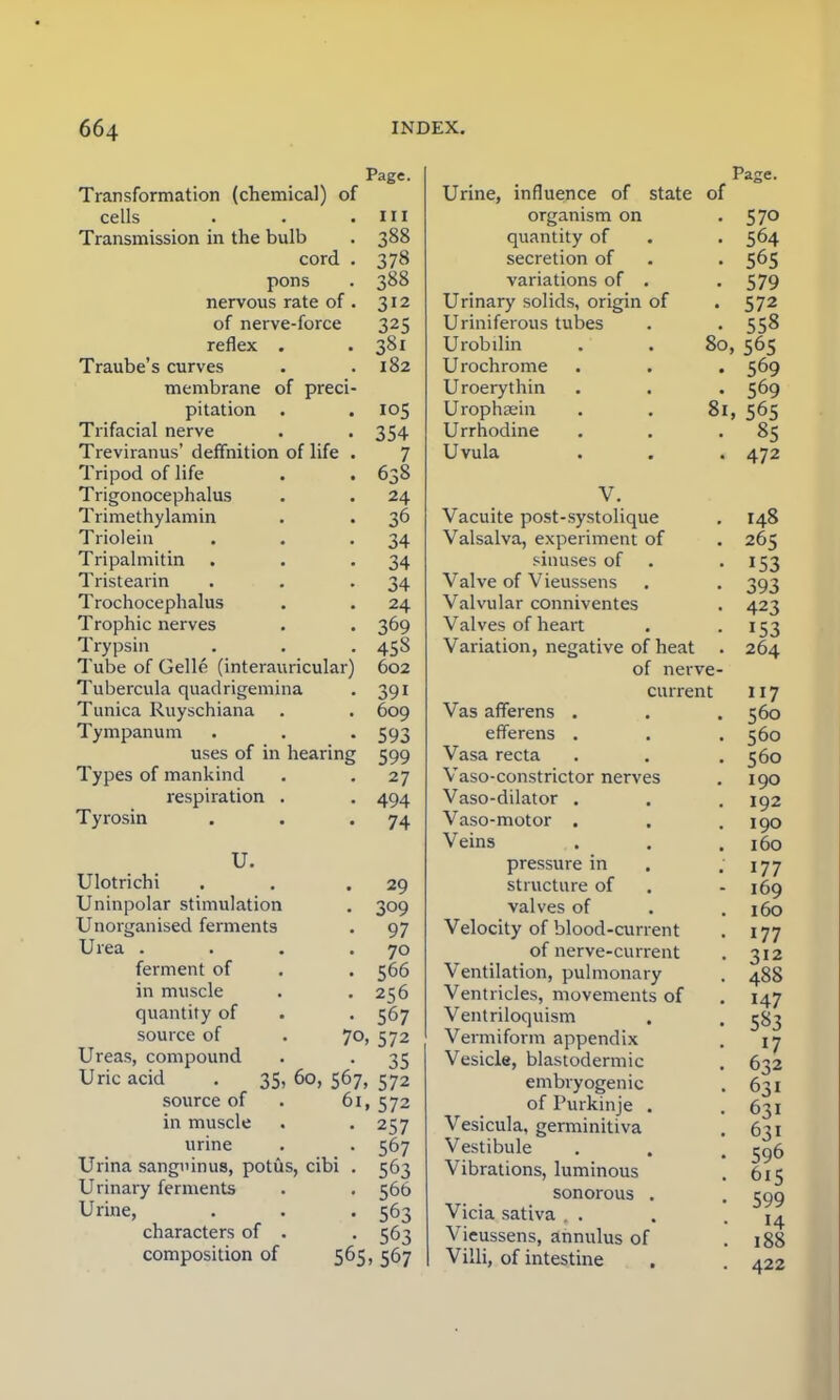 Page. Transformation (chemical) of cells . . .Ill Transmission in the bulb . 388 cord . 378 pons . 388 nervous rate of . 312 of nerve-force 325 reflex . . 381 Traube's curves . .182 membrane of preci- pitation . .105 Trifacial nerve . . 354 Treviranus' definition of life . 7 Tripod of life . . 638 Trigonocephalus . . 24 Trimethylamin . . 36 Triolein . . .34 Tripalmitin . . .34 Tristearin . . .34 Trochocephalus . . 24 Trophic nerves . . 369 Trypsin . . . 458 Tube of Gelle (interauricular) 602 Tubercula quadrigemina . 391 Tunica Ruyschiana . . 609 Tympanum . . . 593 uses of in hearing 599 Types of mankind . . 27 respiration . . 494 Tyrosin . . 74 U. Ulotrichi . . .29 Uninpolar stimulation . 309 Unorganised ferments . 97 Urea . . . 70 ferment of . . 566 in muscle . .256 quantity of . . 567 source of . 70, 572 Ureas, compound . . 35 Uric acid . 35, 60, 567, 572 source of . 61, 572 in muscle . . 257 urine . . 567 Urina sangninus, potus, cibi . 563 Urinary ferments . . 56b Urine, . . . 563 characters of . . 563 composition of 565, 567 of Urine, influence of state of organism on quantity of secretion of variations of Urinary solids, origin Uriniferous tubes U rob din Urochrome Uroerythin Urophaein Urrhodine Uvula Pajre. • 570 • 564 • 56s • 579 • 572 • 558 80, 565 • 569 • 569 81, 565 • 85 • 472 V. Vacuite post-systolique Valsalva, experiment of sinuses of Valve of Vieussens Valvular conniventes Valves of heart Variation, negative of heat of nerve current Vas afferens . efferens . Vasa recta Vaso-constrictor nerves Vaso-dilator . Vaso-motor . Veins pressure in structure of valves of Velocity of blood-current of nerve-current Ventilation, pulmonary Ventricles, movements of Ventriloquism Vermiform appendix Vesicle, blastodermic embryogenic of Purkinje . Vesicula, germinitiva Vestibule Vibrations, luminous sonorous . Vicia sativa . Vieussens, annulus of Villi, of intestine