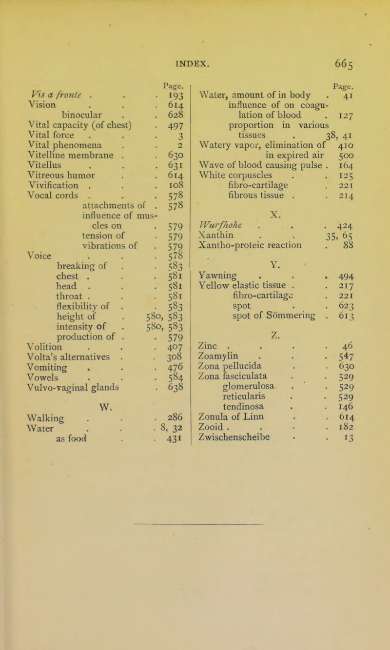 Page. Vis a frotite . • 193 Vision 614 binocular . 628 Vital capacity (of chest) • 497 Vital force 3 Vital phenomena 2 Vitelline membrane . • 630 Vitellus . 631 Vitreous humor . 614 Vivification . . 108 Vocal cords . • 578 attachments of . 578 influence of mus- cles on • 579 tension of • 579 vibrations ol • 579 Voice . 578 breaking of • 583 chest . . 581 head . • 581 throat . • 581 flexibility of • 583 (lClgiH Ul intensity of 580,5S3 production of . • 579 Volition • 407 Volta's alternatives . • 308 Vomiting . 476 Vowels • 584 Vulvo-vaginal glands ■ 638 W. Walking . 286 Water • 8, 32 as food • 43i Page. Water, amount of in body . 41 influence of on coagu- lation of blood . 127 proportion in various tissues . 38, 41 Watery vapor, elimination of 410 in expired air 500 Wave of blood causing pulse . 164 White corpuscles . .125 fibro-cartilage . 221 fibrous tissue . .214 X. Wurfhohe . . . 424 Xanthin . . 35, 65 Xantho-proteic reaction . 88 Y. Yawning . . . 494 Yellow elastic tissue . .217 fibro-cartilago . 221 spot . . 623 spot of Sommering . 613 ■/.. Zinc . . . .46 Zoamylin . . . 547 Zona pellucida . . 630 Zona fasciculata . . 529 glomerulosa . . 529 reticularis . .529 tendinosa . .146 Zonula of Linn . .614 Zooid .... 182 Zwischenscheibe • 13