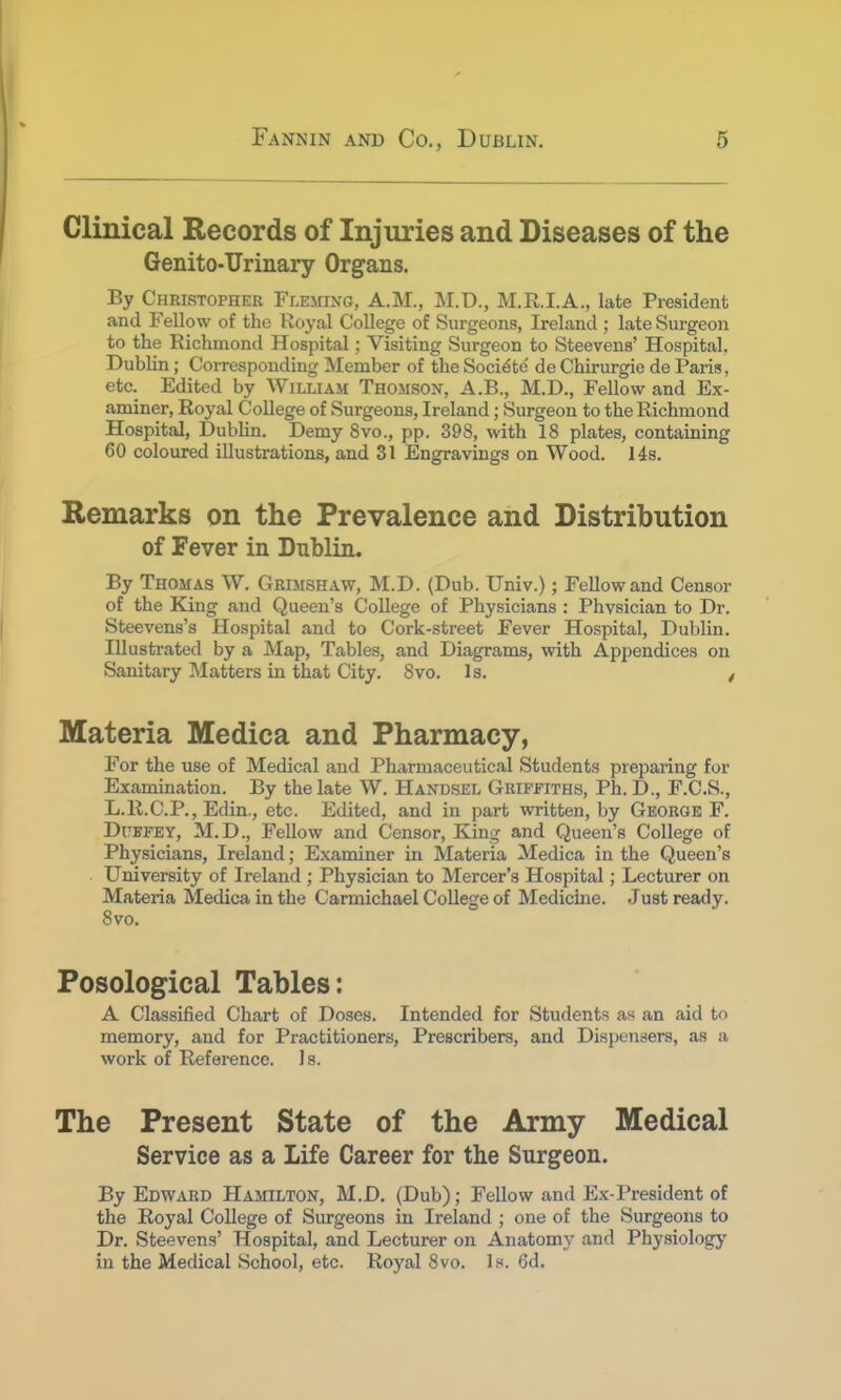 Clinical Records of Injuries and Diseases of the Genito-Urinary Organs. By Christopher Fleming, A.M., M.D., M.R.I.A., late President and Fellow of the Royal College of Surgeons, Ireland ; late Surgeon to the Richmond Hospital; Visiting Surgeon to Steevens' Hospital. Dublin; Corresponding Member of the Soci^tc' deChirurgie de Paris, etc. Edited by William Thomson, A.B., M.D., Fellow and Ex- aminer, Royal College of Surgeons, Ireland; Surgeon to the Richmond Hospital, Dublin. Demy 8vo., pp. 398, with 18 plates, containing 60 coloured illustrations, and 31 Engravings on Wood. 14s. Remarks on the Prevalence and Distribution of Fever in Dublin. By Thomas W. Grimshaw, M.D. (Dub. Univ.); Fellow and Censor of the King and Queen's College of Physicians : Phvsician to Dr. Steevens's Hospital and to Cork-street Fever Hospital, Dublin. Illustrated by a Map, Tables, and Diagrams, with Appendices on Sanitary Matters in that City. 8vo. Is. t Materia Medica and Pharmacy, For the use of Medical and Pharmaceutical Students preparing for Examination. By the late W. Handsel Griffiths, Ph. D., F.C.S., L.R.C.P., Edin., etc. Edited, and in part written, by George F. Dukfey, M.D., Fellow and Censor, King and Queen's College of Physicians, Ireland; Examiner in Materia Medica in the Queen's University of Ireland ; Physician to Mercer's Hospital; Lecturer on Materia Medica in the Carmichael College of Medicine. Just ready. 8vo. Posological Tables: A Classified Chart of Doses. Intended for Students as an aid to memory, and for Practitioners, Prescribers, and Dispensers, as a work of Reference. Is. The Present State of the Army Medical Service as a Life Career for the Surgeon. By Edward Hamilton, M.D. (Dub); Fellow and Ex-President of the Royal College of Surgeons in Ireland ; one of the Surgeons to Dr. Steevens' Hospital, and Lecturer on Anatomy and Physiology in the Medical School, etc. Royal 8vo. Is. 6d.