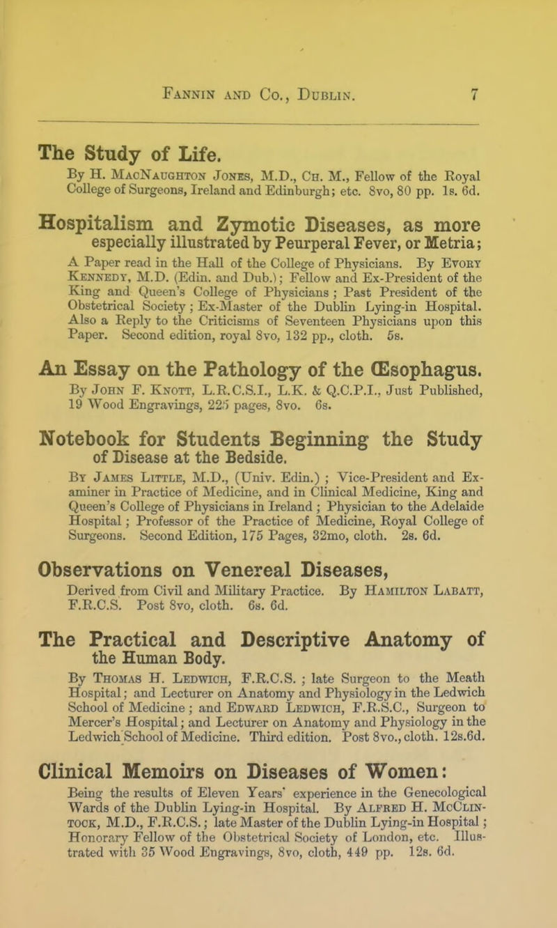The Study of Life. By H. MacNaughton Jones, M.D., Ch. M., Fellow of the Royal College of Surgeons, Ireland and Edinburgh; etc. 8vo, 80 pp. Is. 6d. Hospitalism and Zymotic Diseases, as more especially illustrated by Peurperal Fever, or Metria; A Paper read in the Hall of the College of Physicians. By Evory Kennedy, M.D. (Edin. and Dub.); Fellow and Ex-President of the King and Queen's College of Physicians ; Past President of the Obstetrical Society; Ex-Master of the Dublin Lying-in Hospital. Also a Reply to the Criticisms of Seventeen Physicians upon this Paper. Second edition, royal 8vo, 132 pp., cloth. 5s. An Essay on the Pathology of the (Esophagus. By John F. Knott, L.R.C.S.I., L.K. & Q.C.P.I., Just Published, 19 Wood Engravings, 22.'5 pages, 8vo. 6s. Notebook for Students Beginning the Study of Disease at the Bedside. By James Little, M.D., (Univ. Edin.) ; Vice-President and Ex- aminer in Practice of Medicine, and in Clinical Medicine, King and Queen's College of Physicians in Ireland ; Physician to the Adelaide Hospital; Professor of the Practice of Medicine, Royal College of Surgeons. Second Edition, 175 Pages, 32mo, cloth. 2s. 6d. Observations on Venereal Diseases, Derived from Civil and Military Practice. By Hamilton Labatt, F.R.C.S. Post 8vo, cloth. 6s. 6d. The Practical and Descriptive Anatomy of the Human Body. By Thomas H. Ledwich, F.R.C.S. ; late Surgeon to the Meath Hospital; and Lecturer on Anatomy and Physiology in the Ledwich School of Medicine ; and Edward Ledwich, F.R.S.C., Surgeon to Mercer's Hospital; and Lecturer on Anatomy and Physiology in the Ledwich School of Medicine. Third edition. Post 8vo., cloth. 12s.6d. Clinical Memoirs on Diseases of Women: Being the results of Eleven Years experience in the Genecological Wards of the Dublin Lying-in Hospital. By Alfred H. McClin- tock, M.D., F.R.C.S.; late Master of the Dublin Lying-in Hospital; Honorary Fellow of the Obstetrical Society of London, etc. Illus- trated with 35 Wood Engravings, 8vo, cloth, 449 pp. 12s. 6d.