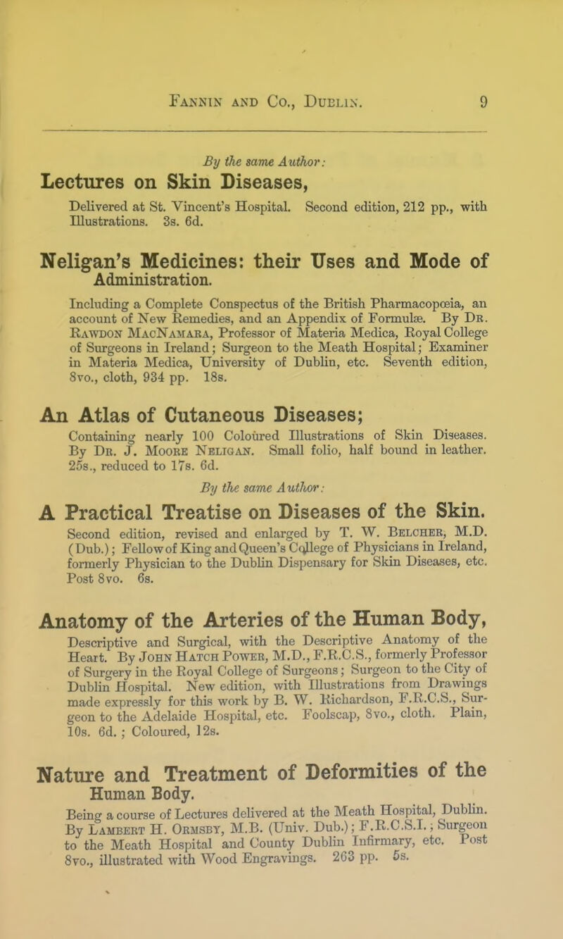 By the same Author: Lectures on Skin Diseases, Delivered at St. Vincent's Hospital. Second edition, 212 pp., with Illustrations. 3s. 6d. Neligan's Medicines: their Uses and Mode of Administration. Including a Complete Conspectus of the British Pharmacopoeia, an account of New Remedies, and an Appendix of Formulae. By Dr. Rawdon MacNamara, Professor of Materia Medica, Royal College of Surgeons in Ireland; Surgeon to the Meath Hospital; Examiner in Materia Medica, University of Dublin, etc. Seventh edition, 8vo., cloth, 934 pp. 18s. An Atlas of Cutaneous Diseases; Containing nearly 100 Coloured Illustrations of Skin Diseases. By Dr. J. Moore Nelioan. Small folio, half bound in leather. 25s., reduced to 17s. 6d. By the same A uthor; A Practical Treatise on Diseases of the Skin. Second edition, revised and enlarged by T. W. Belcher, M.D. (Dub.); Fellow of King and Queen's College of Physicians in Ireland, formerly Physician to the Dublin Dispensary for Skin Diseases, etc. Post 8vo. 6s. Anatomy of the Arteries of the Human Body, Descriptive and Surgical, with the Descriptive Anatomy of the Heart. By John Hatch Power, M.D., F.R.C.S., formerly Professor of Surgery in the Royal College of Surgeons; Surgeon to the City of Dublin Hospital. New edition, with Illustrations from Drawings made expressly for this work by B. W. Richardson, F.R.C.S., Sur- geon to the Adelaide Hospital, etc. Foolscap, 8vo., cloth. Plain, 10s. 6d. ; Coloured, 12s. Nature and Treatment of Deformities of the Human Body. Being a course of Lectures delivered at the Meath Hospital, Dublin. By Lambert H. Ormsby, M.B. (Univ. Dub.); F.R.C.S.I.; Surgeon to the Meath Hospital and County Dublin Infirmary, etc. Post 8vo., illustrated with Wood Engravings. 2G3 pp. 5s.