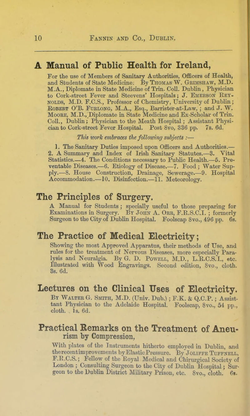 A Manual of Public Health for Ireland, For the use of Members of Sanitary Authorities, Officers of Health, and Students of State Medicine: By Thomas W. Grimshaw, M.D. M.A., Diplomate in State Medicine of Trin. Coll. Dublin, Physician to Cork-street Fever and Steevens' Hospitals; J. Emerson Rey- nolds, M.D. F.C.S., Professor of Chemistry, University of Dublin; Robert O'B. Forlong, M.A., Esq., Barrister-at-Law, ; and J. W. Moore, M.D.,_Diplomate in State Medicine and Ex-Scholar of Trin. Coll., Dublin; Physician to the Meath Hospital; Assistant Physi- cian to Cork-street Fever Hospital. Post 8vo, 336 pp. 7s. 6d. This work embraces the following subjects :— 1. The Sanitary Duties imposed upon Officers and Authorities.— 2. A Summary and Index of Irish Sanitary Statutes.—3. Vital Statistics 4. The Conditions necessary to Public Health.—5. Pre- ventable Diseases.—6. Etiology of Disease.—7. Food ; Water Sup- ply.—8. House Construction, Drainage, Sewerage.—9. Hospital Accommodation.—10. Disinfection.—11. Meteorology. The Principles of Surgery. A Manual for Students ; specially useful to those preparing for Examinations in Surgery. By John A. Orr, F.R.S.C.I. ; formerly Surgeon to the City of Dublin Hospital. Foolscap 8vo., 496 pp. 6s. The Practice of Medical Electricity; Showing the most Approved Apparatus, their methods of Use, and rules for the treatment of Nervous Diseases, more especially Para- lysis and Neuralgia. By G. D. Powell, M.D., L.R.C.S.I., etc. Illustrated with Wood Engravings. Second edition, Svo., cloth. 3s. 6d. Lectures on the Clinical Uses of Electricity. By Walter G. Smith, M.D. (Univ. Dub.); F.K. & Q.C.P.; Assist- tant Physician to the Adelaide Hospital. Foolscap, 8vo., 54 pp., cloth. Is. 6d. Practical Remarks on the Treatment of Aneu- rism by Compression, With plates of the Instruments hitherto employed in Dublin, and therecentimprovements by Elastic Pressure. By Joliffe Tuffnell, F.R.C.S.; Fellow of the Royal Medical and Chirurgical Society of London ; Consulting Surgeon to the City of Dublin Hospital; Sur- geon to the Dublin District Military Prison, etc. Svo., cloth. 6t.