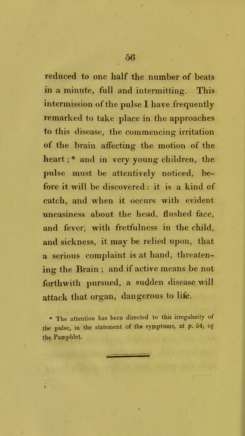 reduced to one half the number of beats in a minute, full and intermitting. This intermission of the pulse I have frequently remarked to take place in the approaches to this disease, the commencing irritation of the brain affecting the motion of the heart; * and in very young children, the pulse must be attentively noticed, be- fore it will be discovered: it is a kind of catch, and w^hen it occurs with evident uneasiness about the head, flushed face, and fever; with fretfulness in the child, and sickness, it may be relied upon, that a serious complaint is at hand, threaten- ing the Brain ; and if active means be not forthwith pursued, a sudden disease will attack that organ, dangerous to life. * The attention has been directed to this irregularity of the pulse, in the statement of the symptoms, at p. 54, of the P^naiphlet.