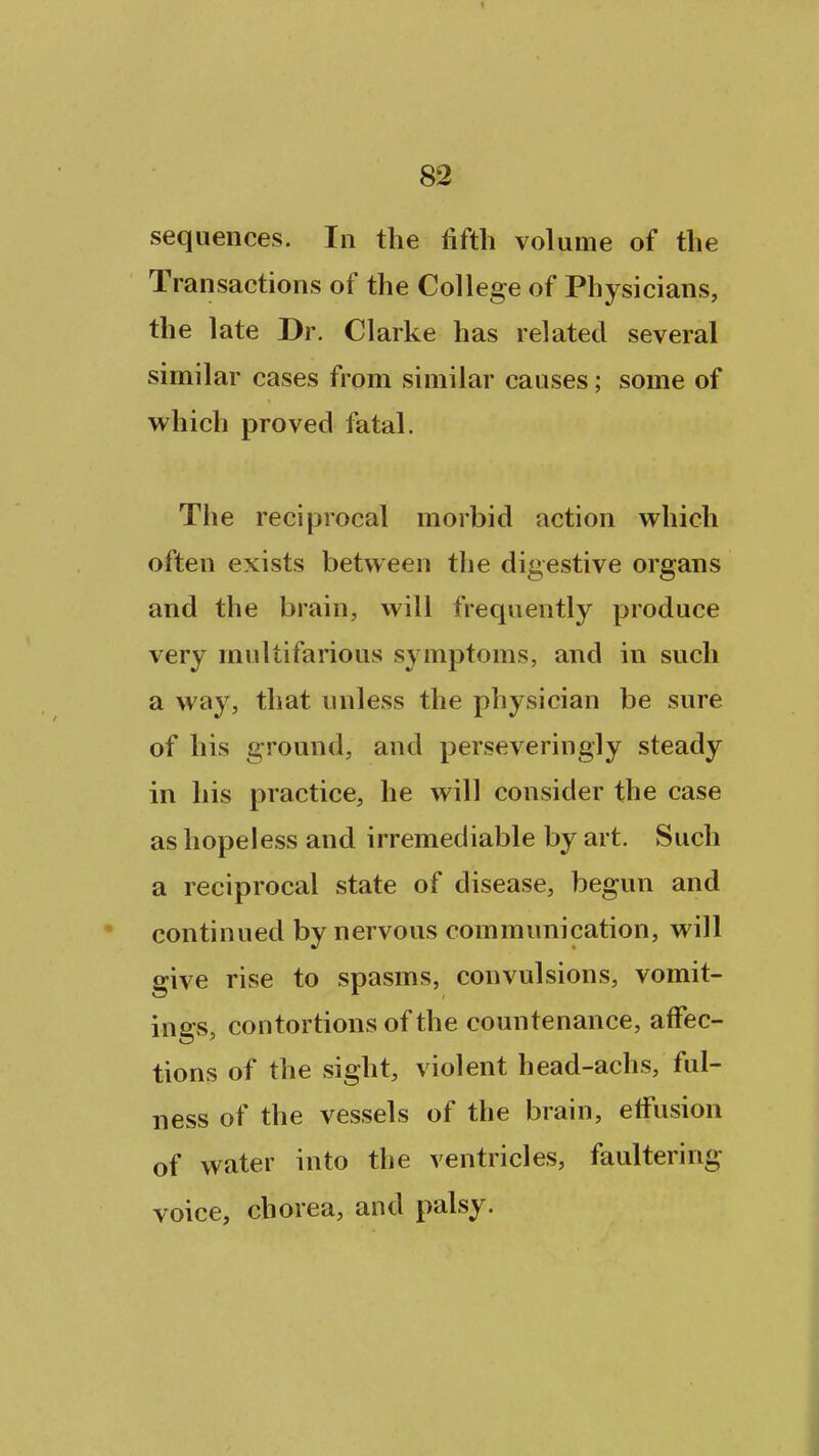 sequences. In the fifth volume of the Transactions of the College of Physicians, the late Dr. Clarke has related several similar cases from similar causes; some of which proved fatal. The reci|3rocal morbid action which often exists between the digestive organs and the brain, will frequently produce very multifarious symptoms, and in such a way, that unless the physician be sure of his ground, and perseveringly steady in his practice, he will consider the case as hopeless and irremediable by art. Such a reciprocal state of disease, begun and continued by nervous communication, will give rise to spasms, convulsions, vomit- ings, contortions of the countenance, affec- tions of the sight, violent head-achs, ful- ness of the vessels of the brain, effusion of water into the ventricles, faultering voice, chorea, and palsy.