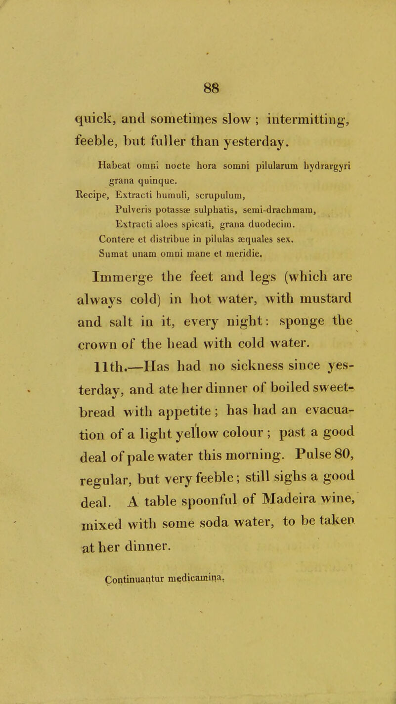 quick, and sometimes slow ; intermitting, feeble, but fuller than yesterday. Habeat omui nocte hora somni pilularum bydrargyri grana quinque. Recipe, Extract! humuli, scrupulum, Pulveris potassse sulpbatis, serai-drachmara, Extract! aloes spicati, graua duodeciai. Contere et distribue in pilulas sequales sex. Sumat unam omni mane et meridie. Imraerge the feet and legs (which are always cold) in hot water, with mustard and salt in it, every night : sponge the crown of the head with cold water. 11th.—Has had no sickness since yes- terday, and ate her dinner of boiled sweet- bread with appetite ; has had an evacua- tion of a light yellow colour ; past a good deal of pale water this morning. Pulse 80, regular, but very feeble ; still sighs a good deal. A table spoonful of Madeira wine, mixed with some soda water, to be taken at her dinner. Continuantur medicamina,
