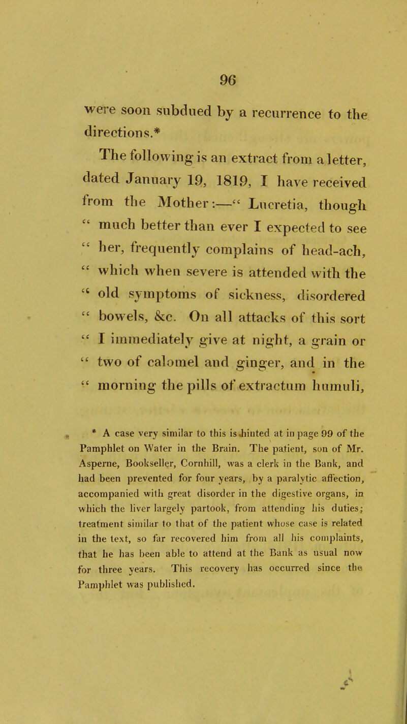 were soon subdued by a recurrence to the directions.* The following is an extract from a letter, dated January 19, 1819, I have received from the Mother :— Lucretia, though  much better than ever I expected to see  her, frequently complains of head-ach,  which when severe is attended with the  old symptoms of sickness, disordered  bowels, &c. On all attacks of this sort '* I immediately give at night, a grain or two of calomel and ginger, and in the  morning the pills of extractum humuli, * A case very similar to this is .hinted at in page 99 of the Pamphlet on Water in the Brain. The patient, son of Mr. Asperne, Bookseller, Cornhill, was a clerk in the Bank, and had been prevented for four years, by a paralytic affection, accompanied with great disorder in the digestive organs, in which the liver largely partook, from attending his duties; treatment similar to that of the patient whose case is related in the text, so far recovered him from all his complaints, that he has been able to attend at the Bank as usual now for three years. This recovery has occurred since the Pamphlet was published.