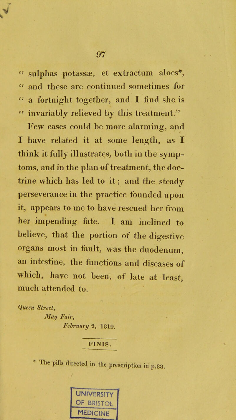  sulphas potassae, et extractiim aloes*,  and these are continued sometimes for  a fortnight together, and I find she is invariably relieved by this treatment/' Few cases could be more alarming, and I have related it at some length, as I think it fully illustrates, both in the symp- toms, and in the plan of treatment, the doc- trine which has led to it; and the steady perseverance in the practice founded upon it, appears to me to have rescued her from her impending fate. I am inclined to believe, that the portion of the digestive organs most in fault, was the duodenum, an intestine, the functions and diseases of which, have not been, of late at least, much attended to. Queen Street, May Fair, February 2, 1819. FINIS. * The pills directed in the prescription in p.88. UNIVERSITY OF BRISTOL MEDICINE