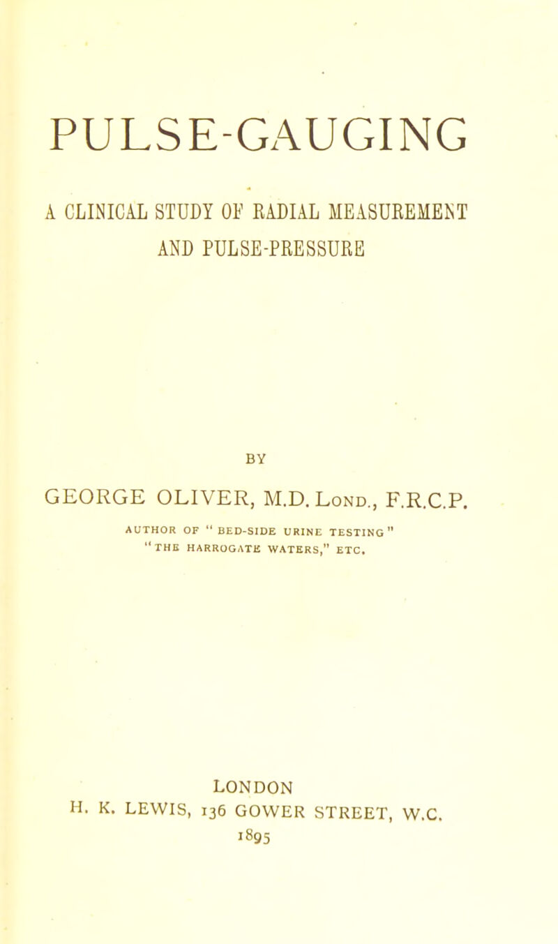 A CLINICAL STUDY OF EADIAL MEASUKEMEKT AND PULSE-PRESSURE BY GEORGE OLIVER, M.D.Lond., F.R.C.P. AUTHOR OF  BED-SIDE URINE TESTING the HARROGATE WATERS, ETC. LONDON H. K. LEWIS, 136 GOWER STREET, W.C. 1895