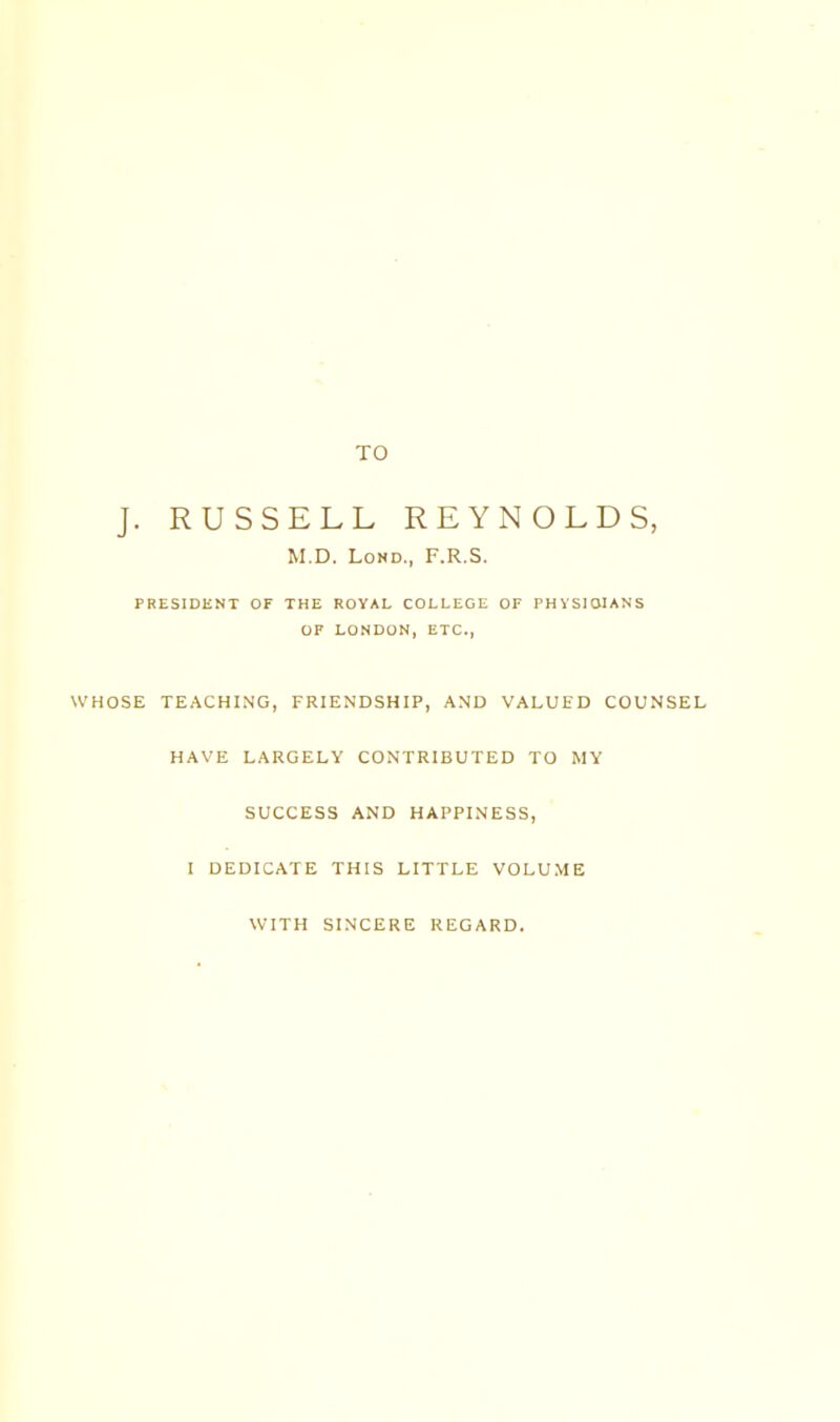 TO J. RUSSELL REYNOLDS, M.D. LoND., F.R.S. PRESIDENT OF THE ROYAL COLLEGE OF PHVSIOIANS OF LONDON, ETC., WHOSE TEACHING, FRIENDSHIP, AND VALUED COUNSEL HAVE LARGELY CONTRIBUTED TO MY SUCCESS AND HAPPINESS, I DEDICATE THIS LITTLE VOLUME WITH SINCERE REGARD.