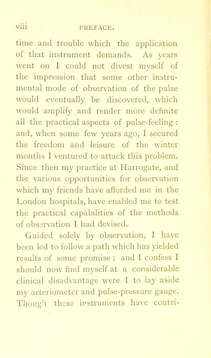 time and trouble which the apphcation of that instrument demands. As years went on I could not divest myself of the impression that some other instru- mental mode of observation of the pulse would eventually be discovered, which would amplify and render more definite all the practical aspects of pulse-feeling : and, when some few years ago, I secured the freedom and leisure of the winter months I ventured to attack this problem. Since then my practice at Harrogate, and the various opportunities for observation which m}' friends have afforded me in the London hospitals, have enabled me to test the practical capabilities of the methods of observation I had devised. Guided solely by observation, I have been led to follow a path which has yielded i^esults of some promise ;• and I confess I should now find myself at a considerable clinical disadvantage were I to lay aside my arteriometcr and pulse-pressure gauge. Though these instruments have contri-