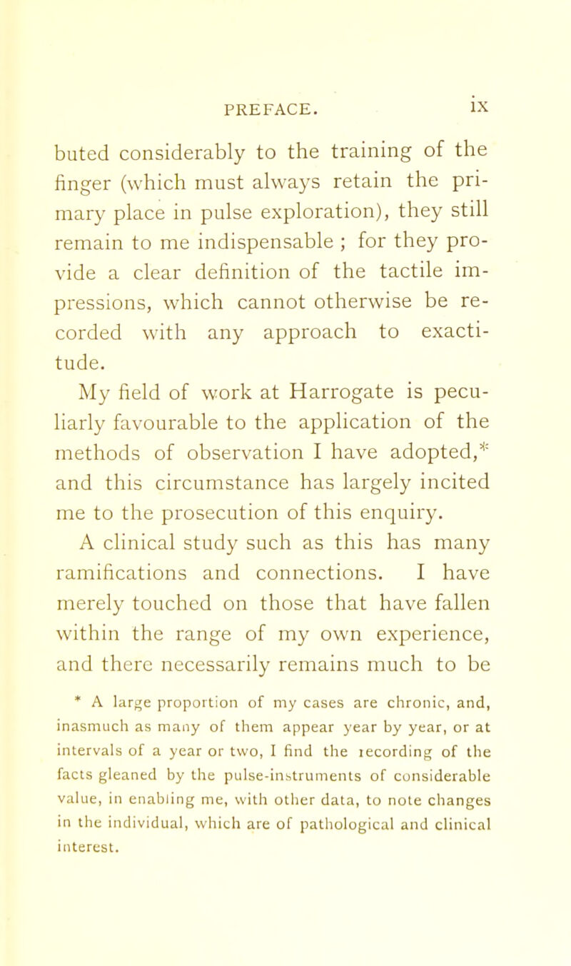 buted considerably to the training of the finger (which must ahvays retain the pri- mary place in pulse exploration), they still remain to me indispensable ; for they pro- vide a clear definition of the tactile im- pressions, which cannot otherwise be re- corded with any approach to exacti- tude. My field of work at Harrogate is pecu- liarly favourable to the application of the methods of observation I have adopted,* and this circumstance has largely incited me to the prosecution of this enquiry. A clinical study such as this has many ramifications and connections. I have merely touched on those that have fallen within the range of my own experience, and there necessarily remains much to be * A large proportion of my cases are chronic, and, inasmuch as many of them appear year by year, or at intervals of a year or two, I find the lecording of the facts gleaned by the pulse-instruments of considerable value, in enabling me, with other data, to note changes in the individual, which are of pathological and clinical interest.