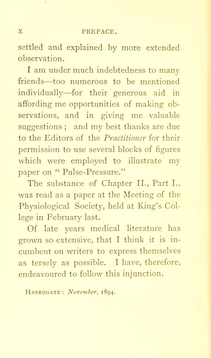 I X PREFACE. settled and explained by more extended observation. I am under much indebtedness to many friends—too numerous to be mentioned individually—for their generous aid in affording me opportunities of making ob- servations, and in giving me valuable suggestions ; and my best thanks are due to the Editors of the Practitioner for their permission to use several blocks of figures which were employed to illustrate my paper on  Pulse-Pressure. The substance of Chapter II., Part I., was read as a paper at the Meeting of the Physiological Society, held at King's Col- lege in February last. Of late years medical literature has grown so extensive, that I think it is in- cumbent on writers to express themselves as tersely as possible. I have, therefore, endeavoured to follow this injunction. Harrogate: Nuvciiiher, i8g^.