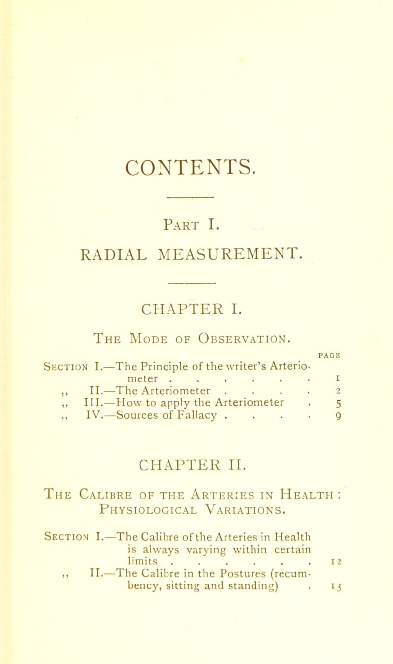 Part I. RADIAL MEASUREMENT. CHAPTER I. The Mode of Observation. PAGE Section I.—The Principle of the writer's Arterio- meter ...... r ,, II.—The Arteriometer .... 2 ,, III.—How to apply the Arteriometer . 5 ,, IV.—Sources of Fallacy .... 9 CHAPTER H. The Calibre of the Arteries in Health : Physiological Variations. Section I.—The Calibre of the Arteries in Health is always varying within certain limits . . . . . .12 I, II.—The Calibre in the Postures (recum- bency, sitting and standing) . IJ