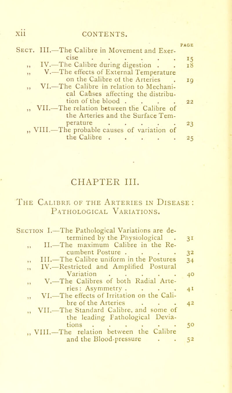 PAGE Sect. III.—The Calibre in Movement and Exer- cise ...... 15 ,, IV.—The Calibre during digestion . . 18 ,, V.—The effects of External Temperature on the Calibre ol the Arteries . ig ,, VI.—The Calibre in relation to Mechani- cal Ca&ses affecting the distribu- tion of the blood .... 22 ,, VII.—The relation between the Calibre of the Arteries and the Surface Tem- perature ..... 23 ,, VIII.—The probable causes of variation of the Calibre ..... 25 CHAPTER III. The Calibre of the Arteries in Disease : Pathological Variations. Section I.—The Pathological Variations are de- termined by the Physiological . 31 ,, II.—The maximum Calibre in the Re- cumbent Posture .... 32 ,, III.—The Calibre uniform in the Postures 34 „ IV.—Restricted and Amplified Postural Variation ..... 40 v.—The Calibres of both Radial Arte- ries: Asymmetry .... 41 „ VI.—The effects of Irritation on the Cali- bre of the Arteries ... 42 ,, VII.—The Standard Calibre, and some of the leading Pathological Devia- tions ...... 50 ,, VIII.—The relation between the Calibre and the Blood-pressure . . 52