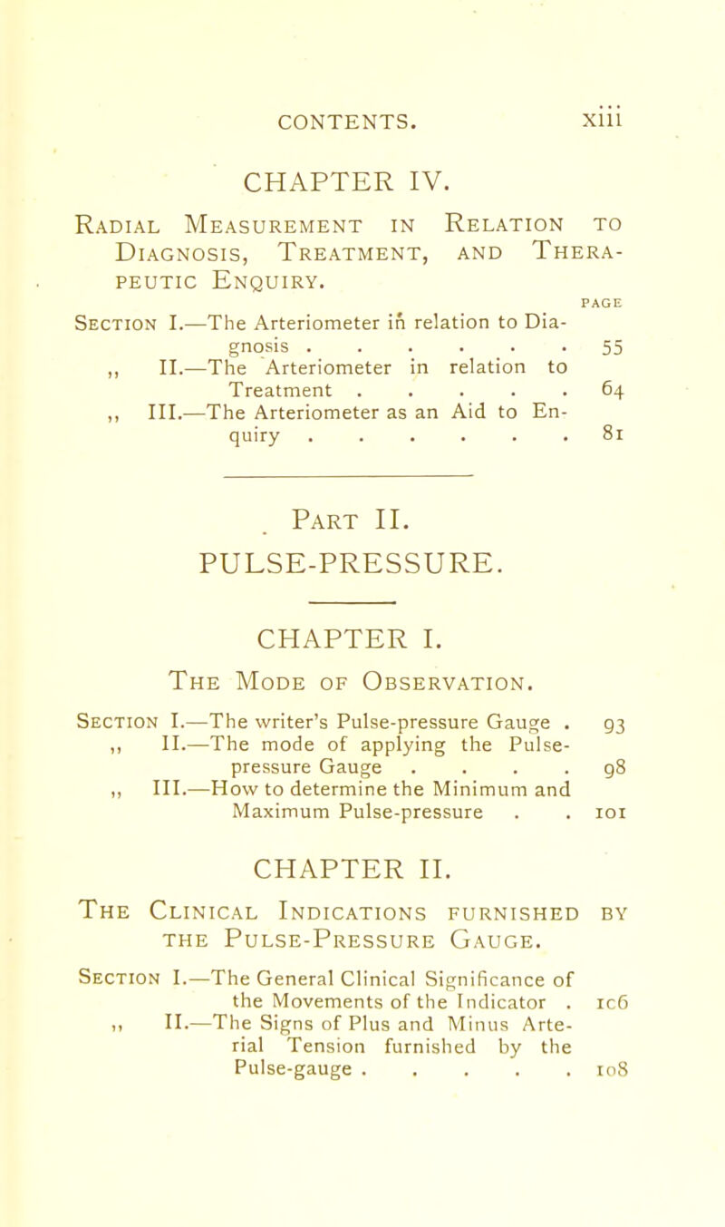 CONTENTS. Xlll CHAPTER IV. Radial Measurement in Relation to Diagnosis, Treatment, and Thera- peutic Enquiry. PAGE Section I.—The Arteriometer in relation to Dia- gnosis 55 ,, II.—The Arteriometer in relation to Treatment ..... 64 ,, III.—The Arteriometer as an Aid to En- quiry ...... 81 Part II. PULSE-PRESSURE. CHAPTER I. The Mode of Observation. Section I.—The writer's Pulse-pressure Gauge . 93 ,, II.—The mode of applying the Pulse- pressure Gauge .... 98 ,, III.—How to determine the Minimum and Maximum Pulse-pressure . . loi CHAPTER II. The Clinical Indications furnished by the Pulse-Pressure Gauge. Section I.—The General Clinical Significance of the Movements of the Indicator . ic6 II.—The Signs of Plus and Minus Arte- rial Tension furnished by the Pulse-gauge ..... 108