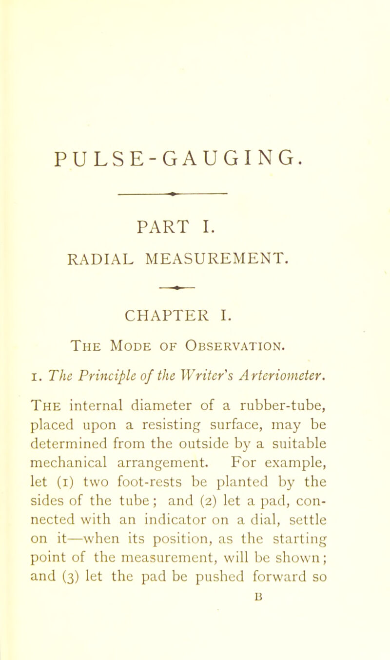 PART I. RADIAL MEASUREMENT. CHAPTER I. The Mode of Observation. I. The Principle of the Writer''s Arterionieter. The internal diameter of a rubber-tube, placed upon a resisting surface, may be determined from the outside by a suitable mechanical arrangement. For example, let (i) two foot-rests be planted by the sides of the tube; and (2) let a pad, con- nected with an indicator on a dial, settle on it—when its position, as the starting point of the measurement, will be shown; and (3) let the pad be pushed forward so B