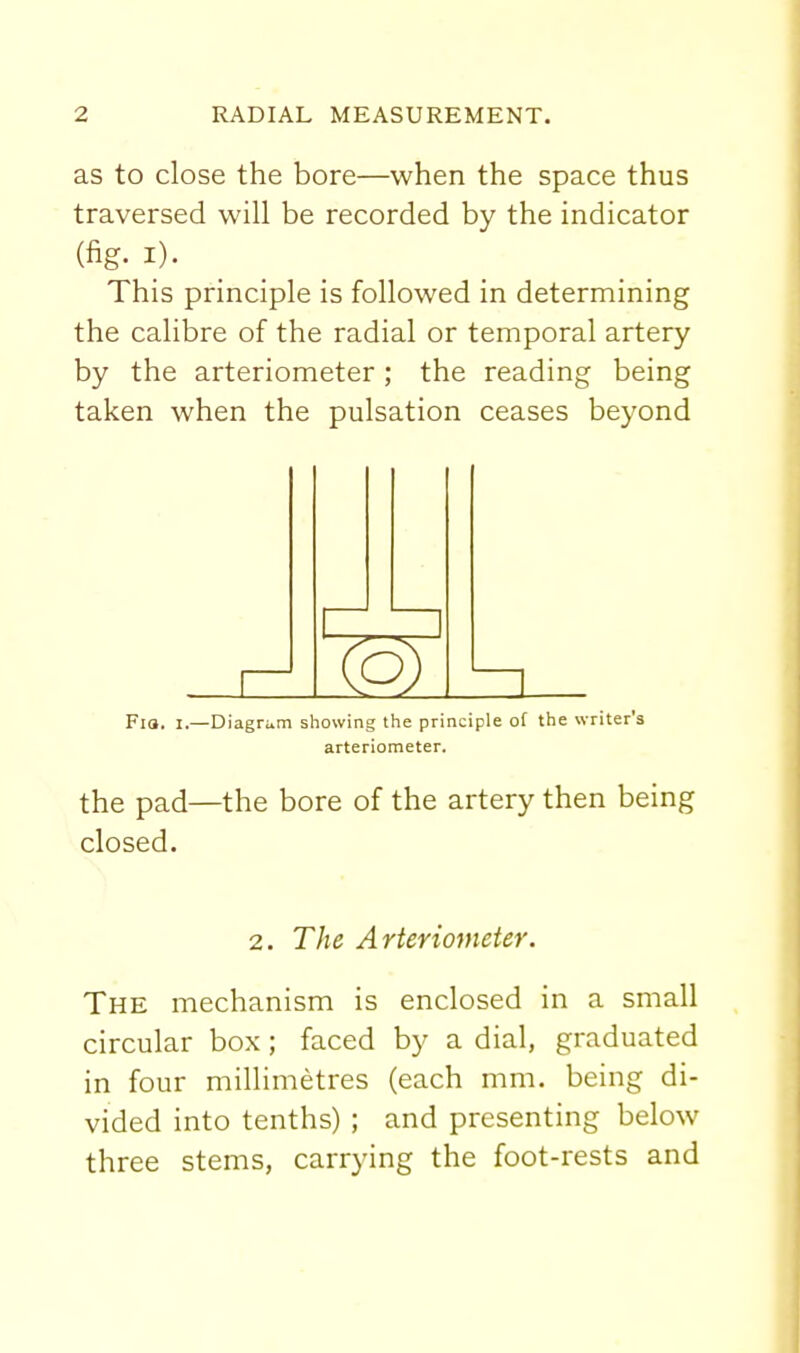 as to close the bore—when the space thus traversed will be recorded by the indicator (fig. I). _ _ _ This principle is followed in determining the calibre of the radial or temporal artery by the arteriometer; the reading being taken when the pulsation ceases beyond Co) Fia. I.—Diagriim showing the principle of the writer's arteriometer. the pad—the bore of the artery then being closed. 2. The Arteriometer. The mechanism is enclosed in a small circular box; faced by a dial, graduated in four millimetres (each mm. being di- vided into tenths) ; and presenting below three stems, carrying the foot-rests and