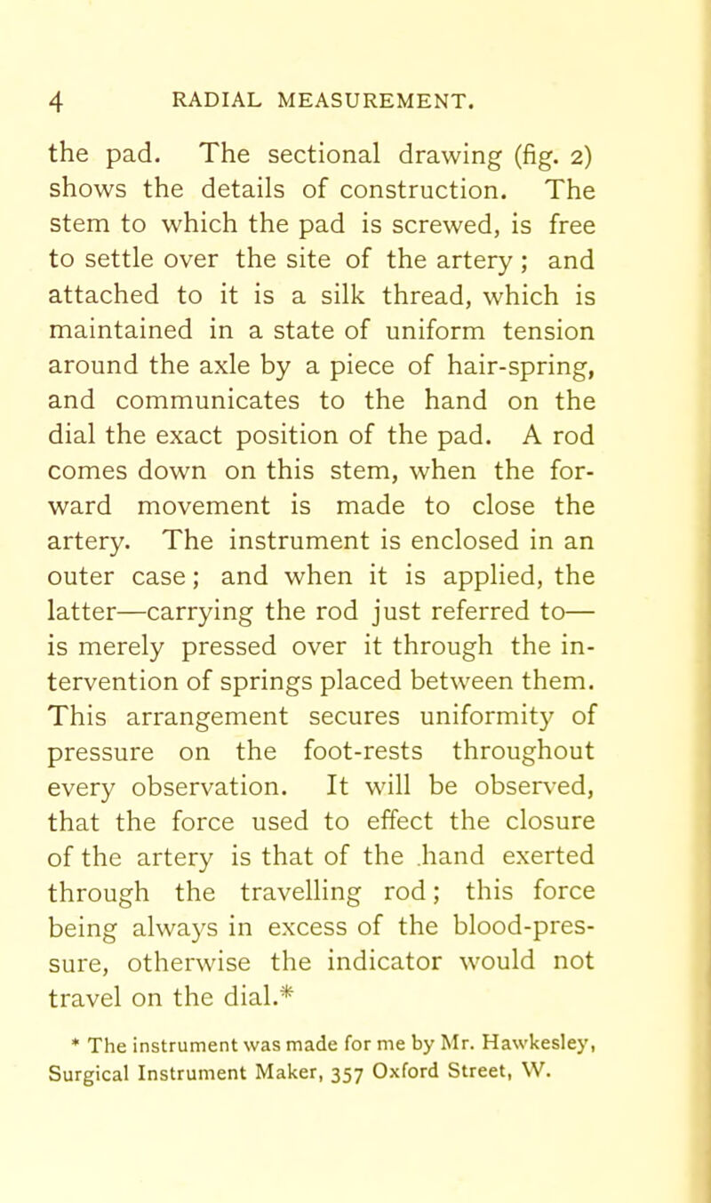 the pad. The sectional drawing (fig. 2) shows the details of construction. The stem to which the pad is screwed, is free to settle over the site of the artery ; and attached to it is a silk thread, which is maintained in a state of uniform tension around the axle by a piece of hair-spring, and communicates to the hand on the dial the exact position of the pad. A rod comes down on this stem, when the for- ward movement is made to close the artery. The instrument is enclosed in an outer case; and when it is applied, the latter—carrying the rod just referred to— is merely pressed over it through the in- tervention of springs placed between them. This arrangement secures uniformity of pressure on the foot-rests throughout every observation. It will be observed, that the force used to effect the closure of the artery is that of the .hand exerted through the travelling rod; this force being always in excess of the blood-pres- sure, otherwise the indicator would not travel on the dial.* * The instrument was made for me by Mr. Hawkesley, Surgical Instrument Maker, 357 Oxford Street, W.