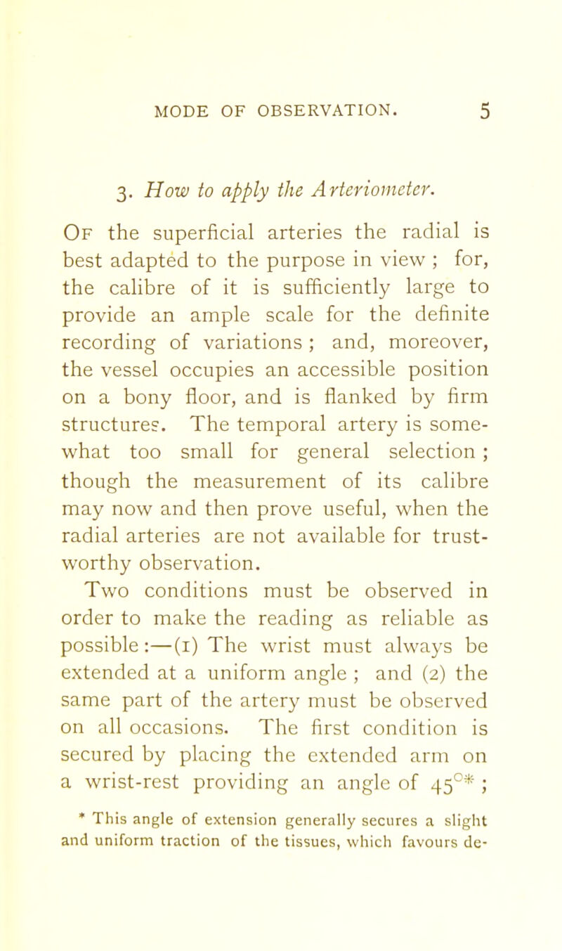 3. How to apply the Arteriometer. Of the superficial arteries the radial is best adapted to the purpose in view ; for, the calibre of it is sufficiently large to provide an ample scale for the definite recording of variations ; and, moreover, the vessel occupies an accessible position on a bony floor, and is flanked by firm structures. The temporal artery is some- what too small for general selection ; though the measurement of its calibre may now and then prove useful, when the radial arteries are not available for trust- worthy observation. Two conditions must be observed in order to make the reading as reliable as possible:—(i) The wrist must always be extended at a uniform angle ; and (2) the same part of the artery must be observed on all occasions. The first condition is secured by placing the extended arm on a wrist-rest providing an angle of 45°* ; * This angle of extension generally secures a slight and uniform traction of the tissues, which favours de-