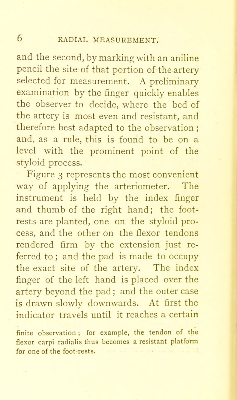 and the second, by marking with an aniHne pencil the site of that portion of the artery selected for measurement. A preliminary examination by the finger quickly enables the observer to decide, where the bed of the artery is most even and resistant, and therefore best adapted to the observation ; and, as a rule, this is found to be on a level with the prominent point of the styloid process. Figure 3 represents the most convenient way of applying the arteriometer. The instrument is held by the index finger and thumb of the right hand; the foot- rests are planted, one on the styloid pro- cess, and the other on the flexor tendons rendered firm by the extension just re- ferred to ; and the pad is made to occupy the exact site of the artery. The index finger of the left hand is placed over the artery beyond the pad; and the outer case is drawn slowly downwards. At first the indicator travels until it reaches a certain finite observation ; for example, the tendon of the flexor carpi radialis thus becomes a resistant platform for one of the foot-rests.