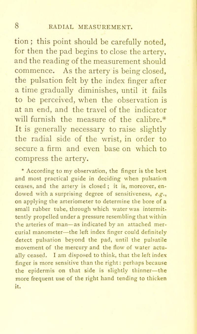 tion ; this point should be carefully noted, for then the pad begins to close the artery, and the reading of the measurement should commence. As the artery is being closed, the pulsation felt by the index finger after a time gradually diminishes, until it fails to be perceived, when the observation is at an end, and the travel of the indicator will furnish the measure of the calibre.* It is generally necessary to raise slightly the radial side of the wrist, in order to secure a firm and even base on which to compress the artery. * According to my observation, the finger is the be^t and most practical guide in deciding when pulsatidn ceases, and the artery is closed ; it is, moreover, en- dowed with a surprising degree of sensitiveness, e.g., on applying the arteriometer to determine the bore of a small rubber tube, through which water was intermit- tently propelled under a pressure resembling that within the arteries of man—as indicated by an attached mer- curial manometer—the left index finger could definitely detect pulsation beyond the pad, until the pulsatile movement of the mercury and the flow of water actu- ally ceased. I am disposed to think, that the left index finger is more sensitive than the right: perhaps because the epidermis on that side is slightly thinner—the more frequent use of the right hand tending to thicken it.