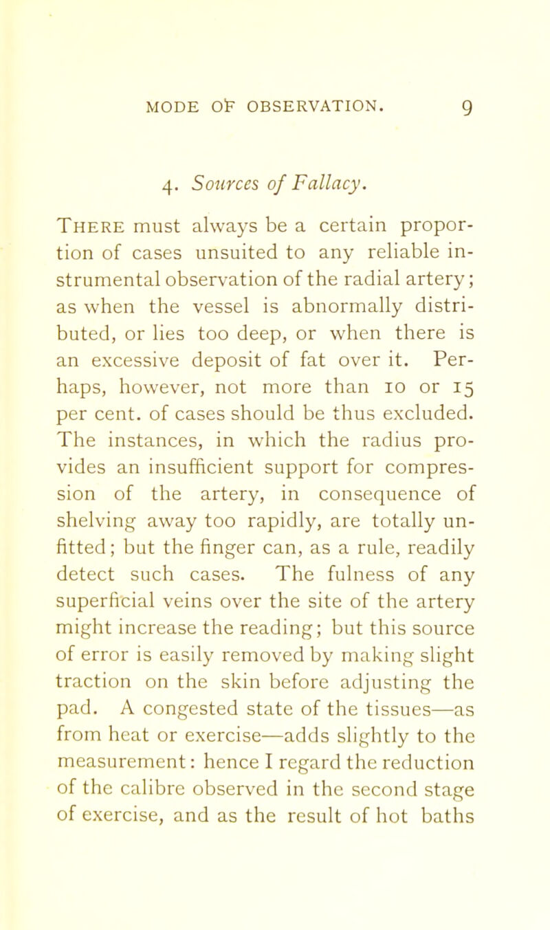 4. Sources of Fallacy. There must always be a certain propor- tion of cases unsuited to any reliable in- strumental observation of the radial artery; as when the vessel is abnormally distri- buted, or lies too deep, or when there is an excessive deposit of fat over it. Per- haps, however, not more than 10 or 15 per cent, of cases should be thus excluded. The instances, in which the radius pro- vides an insufficient support for compres- sion of the artery, in consequence of shelving away too rapidly, are totally un- fitted ; but the finger can, as a rule, readily detect such cases. The fulness of any superficial veins over the site of the artery might increase the reading; but this source of error is easily removed by making slight traction on the skin before adjusting the pad. A congested state of the tissues—as from heat or exercise—adds slightly to the measurement: hence I regard the reduction of the calibre observed in the second stage of exercise, and as the result of hot baths
