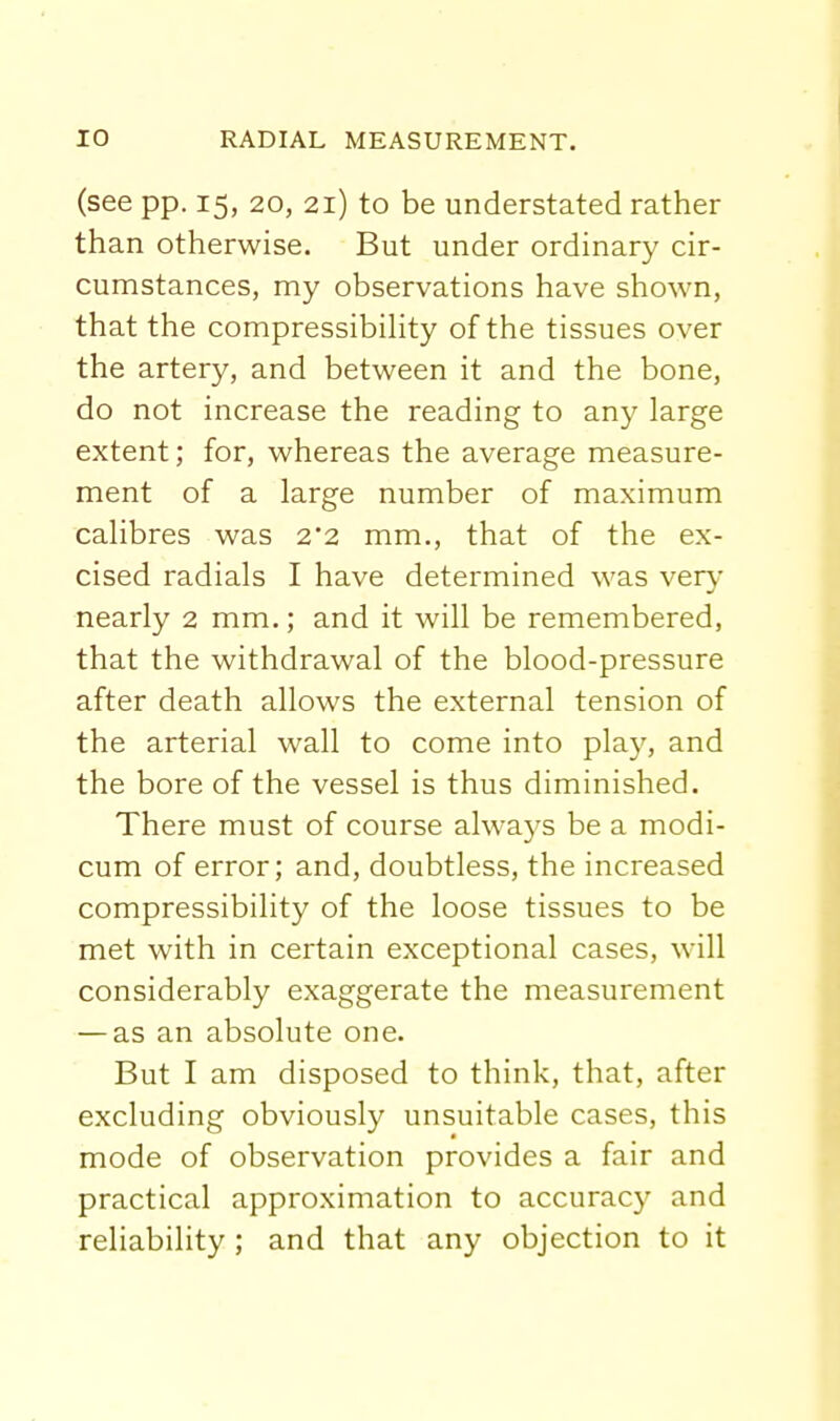 (see pp. 15, 20, 21) to be understated rather than otherwise. But under ordinary cir- cumstances, my observations have shown, that the compressibihty of the tissues over the artery, and between it and the bone, do not increase the reading to any large extent; for, whereas the average measure- ment of a large number of maximum calibres was 2'2 mm., that of the ex- cised radials I have determined was very nearly 2 mm.; and it will be remembered, that the withdrawal of the blood-pressure after death allows the external tension of the arterial wall to come into pla)^, and the bore of the vessel is thus diminished. There must of course always be a modi- cum of error; and, doubtless, the increased compressibility of the loose tissues to be met with in certain exceptional cases, will considerably exaggerate the measurement — as an absolute one. But I am disposed to think, that, after excluding obviously unsuitable cases, this mode of observation provides a fair and practical approximation to accuracy and reliability ; and that any objection to it