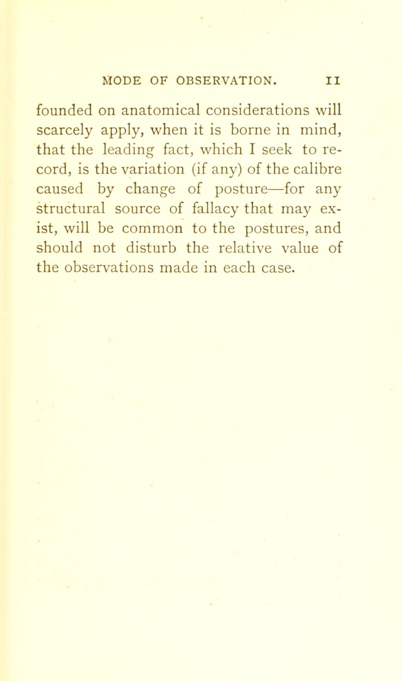 founded on anatomical considerations will scarcely apply, when it is borne in mind, that the leading fact, which I seek to re- cord, is the variation (if any) of the calibre caused by change of posture—for any structural source of fallacy that may ex- ist, will be common to the postures, and should not disturb the relative value of the observations made in each case.