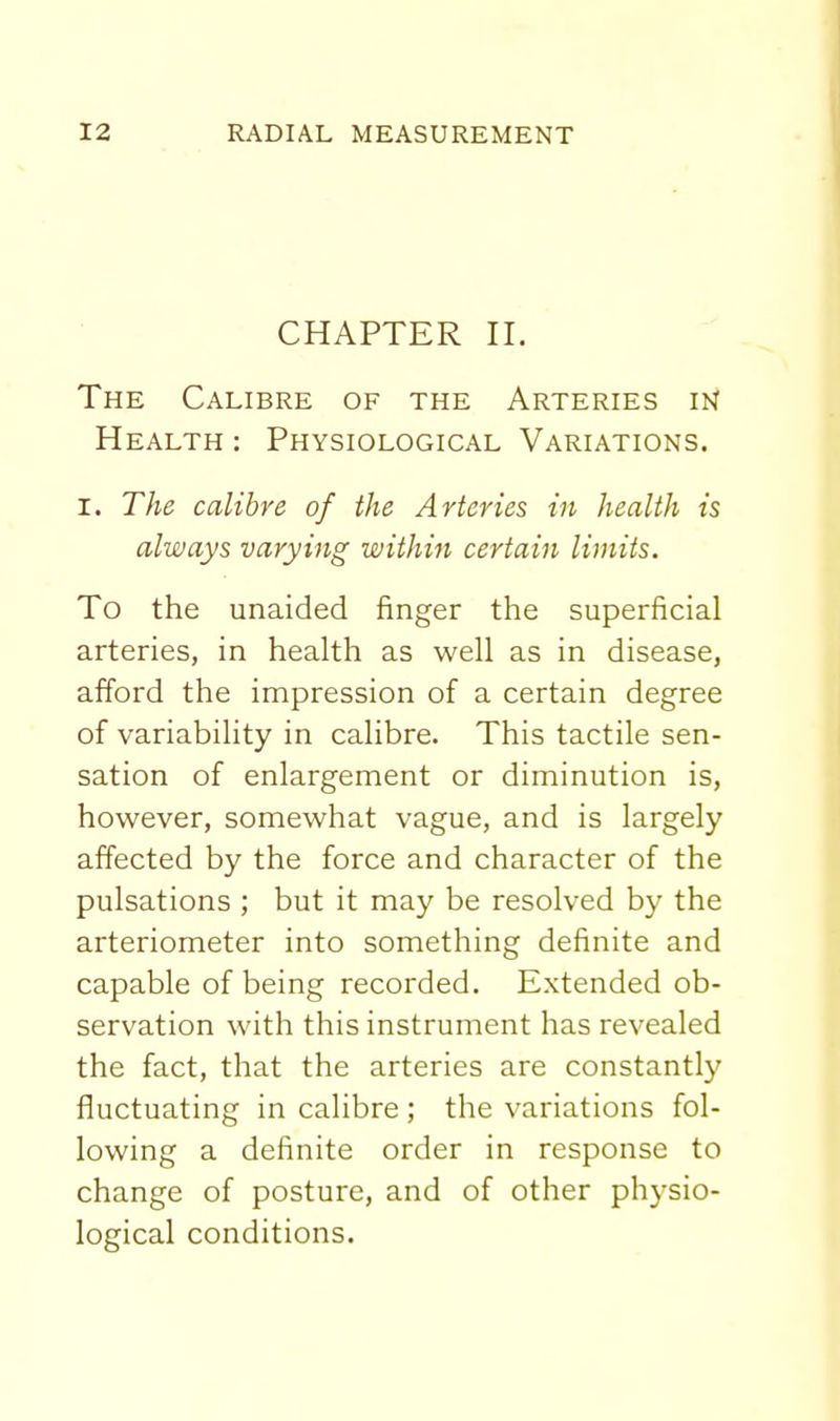 CHAPTER II. The Calibre of the Arteries in Health : Physiological Variations. I. The calibre of the Arteries in health is always varying within certain limits. To the unaided finger the superficial arteries, in health as well as in disease, afford the impression of a certain degree of variability in calibre. This tactile sen- sation of enlargement or diminution is, however, somewhat vague, and is largely affected by the force and character of the pulsations ; but it may be resolved by the arteriometer into something definite and capable of being recorded. Extended ob- servation with this instrument has revealed the fact, that the arteries are constantly fluctuating in calibre ; the variations fol- lowing a definite order in response to change of posture, and of other physio- logical conditions.