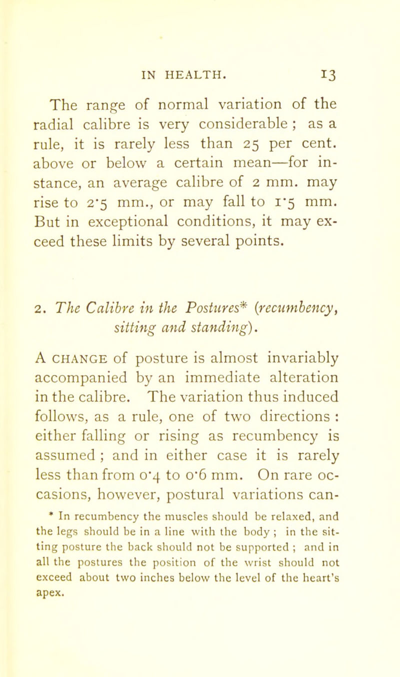 The range of normal variation of the radial calibre is very considerable ; as a rule, it is rarely less than 25 per cent, above or below a certain mean—for in- stance, an average calibre of 2 mm. may rise to 2*5 mm., or may fall to i5 mm. But in exceptional conditions, it may ex- ceed these limits by several points. 2. The Calibre in the Postures* {recumbency, sitting and standing). A CHANGE of posture is almost invariably accompanied by an immediate alteration in the calibre. The variation thus induced follows, as a rule, one of two directions : either falling or rising as recumbency is assumed ; and in either case it is rarely less than from 0*4 to 0*6 mm. On rare oc- casions, however, postural variations can- * In recumbency the muscles should be relaxed, and the legs should be in a line with the body ; in the sit- ting posture the back should not be supported ; and in all the postures the position of the wrist should not exceed about two inches below the level of the heart's apex.