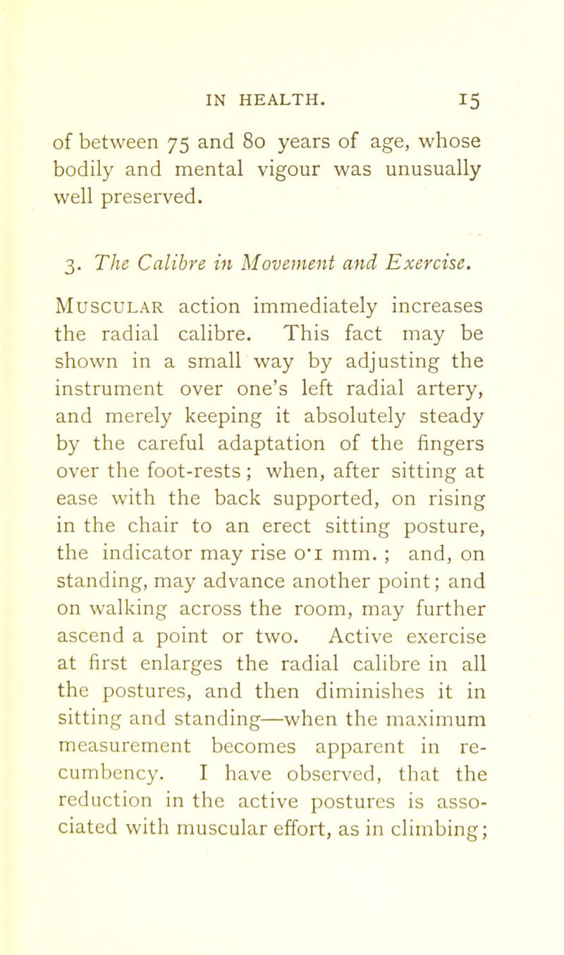 of between 75 and 80 years of age, whose bodily and mental vigour was unusually well preserved. 3. The Calibre in Movement and Exercise. Muscular action immediately increases the radial calibre. This fact may be shown in a small way by adjusting the instrument over one's left radial artery, and merely keeping it absolutely steady by the careful adaptation of the fingers over the foot-rests ; when, after sitting at ease with the back supported, on rising in the chair to an erect sitting posture, the indicator may rise o'l mm. ; and, on standing, may advance another point; and on walking across the room, may further ascend a point or two. Active exercise at first enlarges the radial calibre in all the postures, and then diminishes it in sitting and standing—when the maximum measurement becomes apparent in re- cumbency. I have observed, that the reduction in the active postures is asso- ciated with muscular effort, as in climbing;