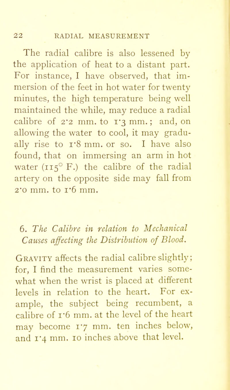 The radial calibre is also lessened by the application of heat to a distant part. For instance, I have observed, that im- mersion of the feet in hot water for twenty minutes, the high temperature being well maintained the while, may reduce a radial calibre of 2*2 mm. to 1*3 mm.; and, on allowing the water to cool, it may gradu- ally rise to i8 mm. or so. I have also found, that on immersing an arm in hot water (115° F.) the calibre of the radial artery on the opposite side may fall from 2*0 mm. to 1*6 mm. 6. The Calibre in relation to Mechanical Causes affecting the Distribution of Blood. Gravity affects the radial calibre slightly; for, I find the measurement varies some- what when the wrist is placed at different levels in relation to the heart. For ex- ample, the subject being recumbent, a calibre of i-6 mm. at the level of the heart may become 17 mm. ten inches below, and i'4 mm. 10 inches above that level.