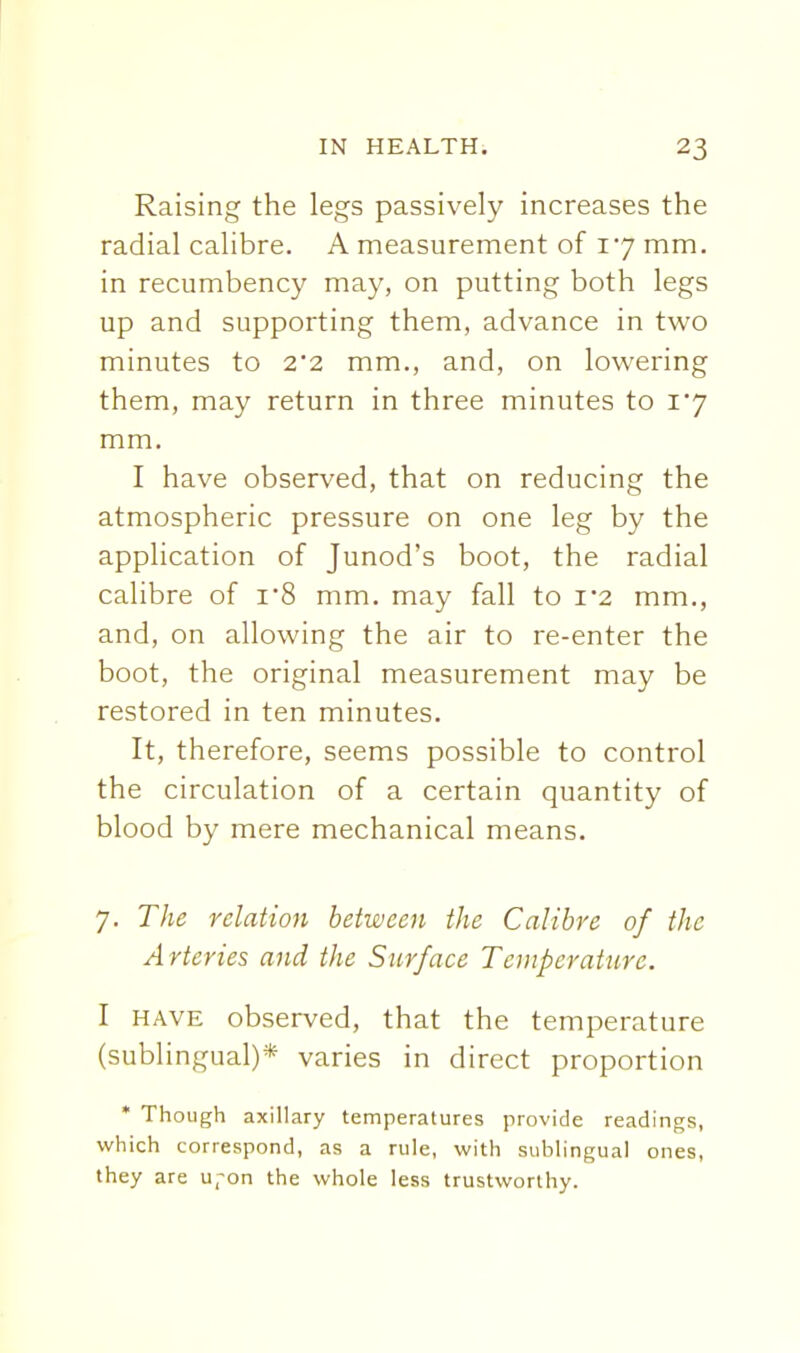 Raising the legs passively increases the radial calibre. A measurement of 17 mm. in recumbency may, on putting both legs up and supporting them, advance in two minutes to 2*2 mm., and, on lowering them, may return in three minutes to i'7 mm. I have observed, that on reducing the atmospheric pressure on one leg by the application of Junod's boot, the radial calibre of i'8 mm. may fall to 1*2 mm., and, on allowing the air to re-enter the boot, the original measurement may be restored in ten minutes. It, therefore, seems possible to control the circulation of a certain quantity of blood by mere mechanical means. 7. The relation between the Calibre of the Arteries and the Surface Temperature. I HAVE observed, that the temperature (sublingual)* varies in direct proportion * Though axillary temperatures provide readings, which correspond, as a rule, with sublingual ones, they are Ufon the whole less trustworthy.