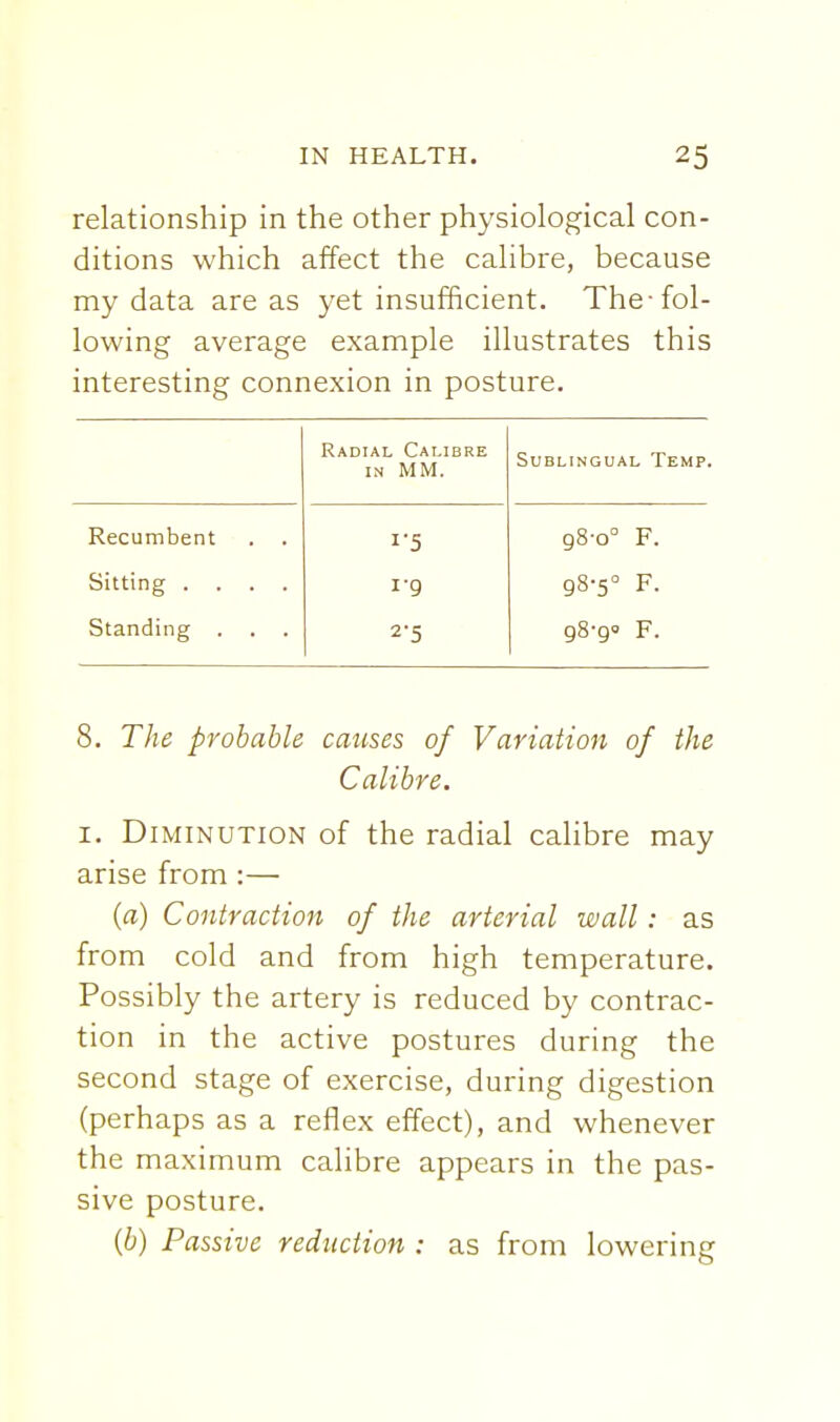 relationship in the other physiological con- ditions which affect the calibre, because my data areas yet insufficient. The-fol- lowing average example illustrates this interesting connexion in posture. Radial Calibre IN MM. SUBLINGUA L Temp. Recumbent . . 1-5 98-0° F. Sitting .... i-g 98-5° F. Standing . 2-5 F. 8. The probable causes of Variation of the Calibre. I, Diminution of the radial calibre may arise from :— {a) Contraction of the arterial wall: as from cold and from high temperature. Possibly the artery is reduced by contrac- tion in the active postures during the second stage of exercise, during digestion (perhaps as a reflex effect), and whenever the maximum calibre appears in the pas- sive posture. {b) Passive reduction : as from lowering