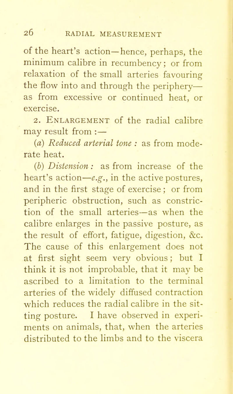 of the heart's action—hence, perhaps, the minimum caHbre in recumbency; or from relaxation of the small arteries favouring the flow into and through the periphery— as from excessive or continued heat, or exercise. 2. Enlargement of the radial calibre may result from :— (a) Reduced arterial tone : as from mode- rate heat. (b) Distension: as from increase of the heart's action—e.g., in the active postures, and in the first stage of exercise ; or from peripheric obstruction, such as constric- tion of the small arteries—as when the calibre enlarges in the passive posture, as the result of effort, fatigue, digestion, &c. The cause of this enlargement does not at first sight seem very obvious; but I think it is not improbable, that it may be ascribed to a limitation to the terminal arteries of the widely diffused contraction which reduces the radial calibre in the sit- ting posture. I have observed in experi- ments on animals, that, when the arteries distributed to the limbs and to the viscera