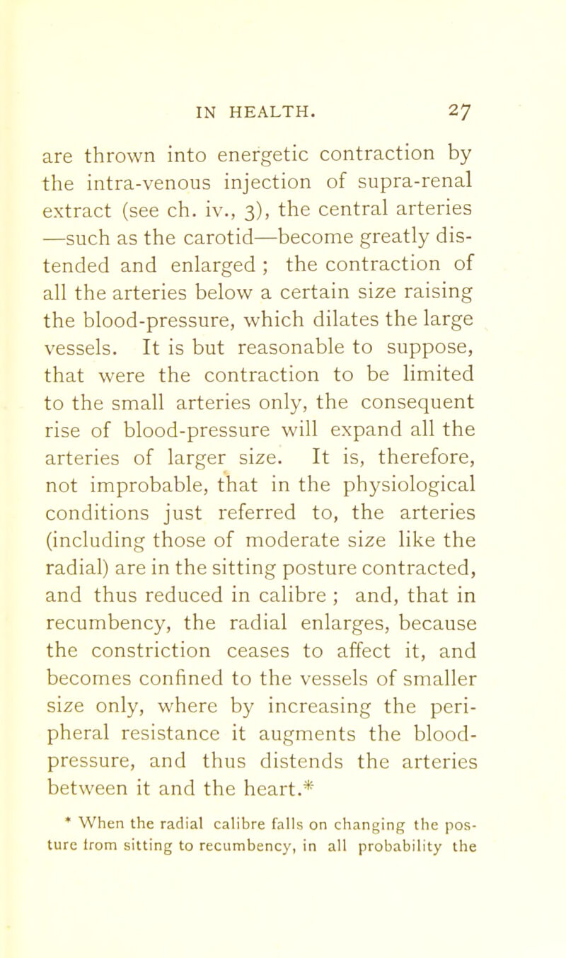 are thrown into energetic contraction by the intra-venous injection of supra-renal extract (see ch. iv., 3), the central arteries —such as the carotid—become greatly dis- tended and enlarged ; the contraction of all the arteries below a certain size raising the blood-pressure, which dilates the large vessels. It is but reasonable to suppose, that were the contraction to be limited to the small arteries only, the consequent rise of blood-pressure will expand all the arteries of larger size. It is, therefore, not improbable, that in the physiological conditions just referred to, the arteries (including those of moderate size like the radial) are in the sitting posture contracted, and thus reduced in calibre ; and, that in recumbency, the radial enlarges, because the constriction ceases to affect it, and becomes confined to the vessels of smaller size only, where by increasing the peri- pheral resistance it augments the blood- pressure, and thus distends the arteries between it and the heart.* * When the radial calibre falls on changing the pos- ture from sitting to recumbency, in all probability the