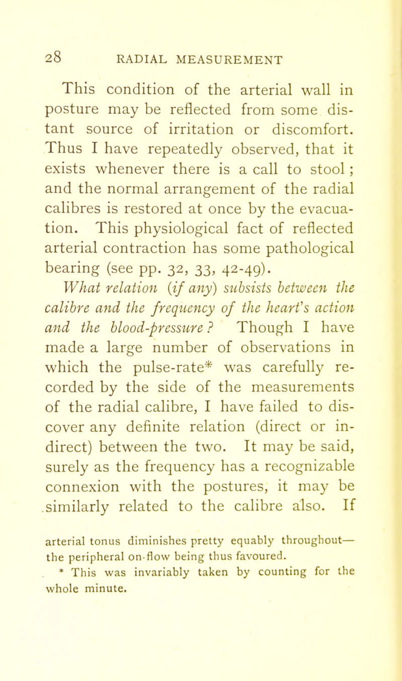 This condition of the arterial wall in posture may be reflected from some dis- tant source of irritation or discomfort. Thus I have repeatedly observed, that it exists whenever there is a call to stool; and the normal arrangement of the radial calibres is restored at once by the evacua- tion. This physiological fact of reflected arterial contraction has some pathological bearing (see pp. 32, 33, 42-49). What relation {if any) stcbsists between the calibre and the frequency of the heart's action and the blood-pressure ? Though I have made a large number of observations in which the pulse-rate* was carefully re- corded by the side of the measurements of the radial calibre, I have failed to dis- cover any definite relation (direct or in- direct) between the two. It may be said, surely as the frequency has a recognizable connexion with the postures, it may be similarly related to the calibre also. If arterial tonus diminishes pretty equably throughout— the peripheral on-flow being thus favoured. • This was invariably taken by counting for the whole minute.