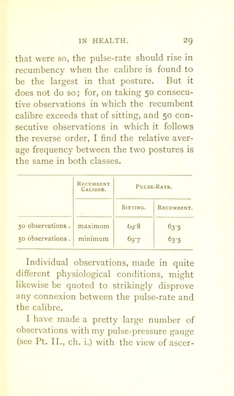 that were so, the pulse-rate should rise in recumbency when the calibre is found to be the largest in that posture. But it does not do so; for, on taking 50 consecu- tive observations in which the recumbent calibre exceeds that of sitting, and 50 con- secutive observations in which it follows the reverse order, I find the relative aver- age frequency between the two postures is the same in both classes. Recumbent Calibre. Pulse-Rate. Sitting. Recumbent. 50 observations . maximum Og-8 63'5 50 observations. minimum 697 63-5 Individual observations, made in quite different physiological conditions, might likewise be quoted to strikingly disprove any connexion between the pulse-rate and the calibre, I have made a pretty large number of observations with my pulse-pressure gauge (see Pt. II., ch. i.) with the view of ascer-