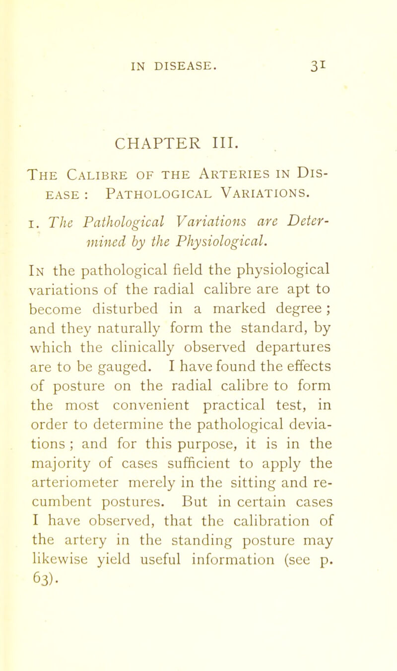 CHAPTER III. The Calibre of the Arteries in Dis- ease : Pathological Variations. I. The Pathological Variations are Deter- mined by the Physiological. In the pathological field the physiological variations of the radial calibre are apt to become disturbed in a marked degree; and they naturally form the standard, by which the clinically observed departures are to be gauged. I have found the effects of posture on the radial calibre to form the most convenient practical test, in order to determine the pathological devia- tions ; and for this purpose, it is in the majority of cases sufficient to apply the arteriometer merely in the sitting and re- cumbent postures. But in certain cases I have observed, that the calibration of the artery in the standing posture may likewise yield useful information (see p. 63).