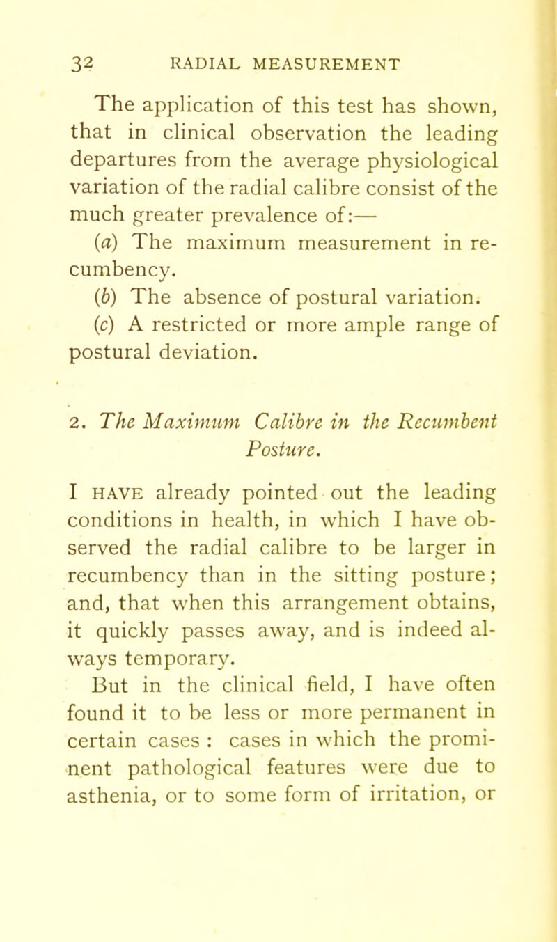 The application of this test has shown, that in clinical observation the leading departures from the average physiological variation of the radial calibre consist of the much greater prevalence of:— (a) The maximum measurement in re- cumbency. (b) The absence of postural variation. (c) A restricted or more ample range of postural deviation. 2. The Maximum Calibre in the Recumbent Posture. I HAVE already pointed out the leading conditions in health, in which I have ob- served the radial calibre to be larger in recumbency than in the sitting posture; and, that when this arrangement obtains, it quickly passes away, and is indeed al- ways temporar3\ But in the clinical field, I have often found it to be less or more permanent in certain cases : cases in which the promi- •nent pathological features were due to asthenia, or to some form of irritation, or