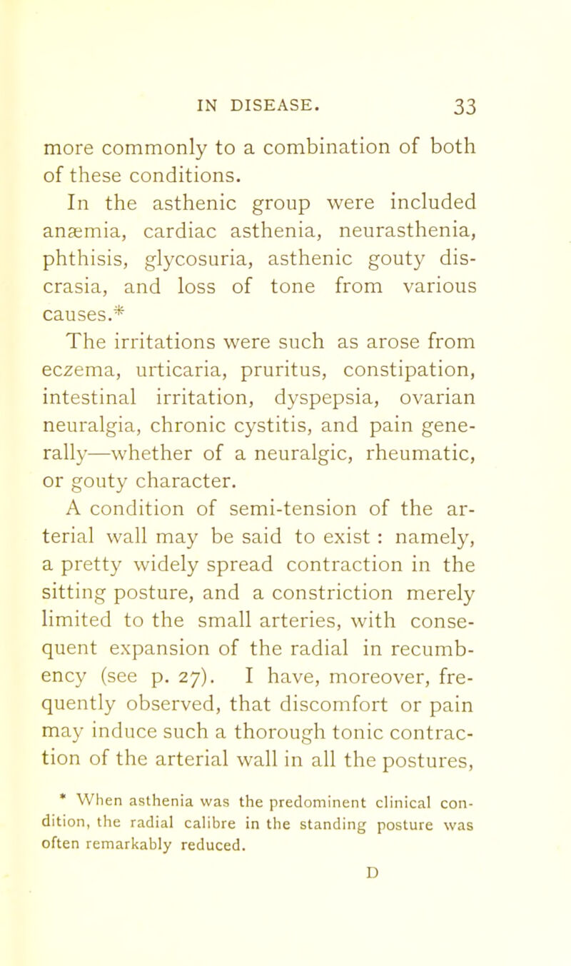 more commonly to a combination of both of these conditions. In the asthenic group were included anaemia, cardiac asthenia, neurasthenia, phthisis, glycosuria, asthenic gouty dis- crasia, and loss of tone from various causes.* The irritations were such as arose from eczema, urticaria, pruritus, constipation, intestinal irritation, dyspepsia, ovarian neuralgia, chronic cystitis, and pain gene- rally—whether of a neuralgic, rheumatic, or gouty character. A condition of semi-tension of the ar- terial wall may be said to exist : namely, a pretty widely spread contraction in the sitting posture, and a constriction merely limited to the small arteries, with conse- quent expansion of the radial in recumb- ency (see p. 27). I have, moreover, fre- quently observed, that discomfort or pain may induce such a thorough tonic contrac- tion of the arterial wall in all the postures, • When asthenia was the predominent clinical con- dition, the radial calibre in the standing posture was often remarkably reduced. D