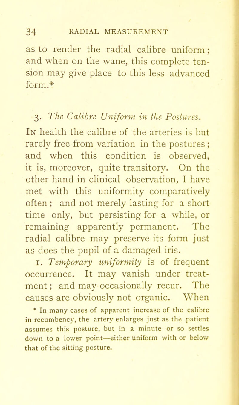as to render the radial calibre uniform; and when on the wane, this complete ten- sion may give place to this less advanced form.* 3. The Calibre Uniform in the Postures. In health the calibre of the arteries is but rarely free from variation in the postures; and when this condition is observed, it is, moreover, quite transitory. On the other hand in clinical observation, I have met with this uniformity comparatively often ; and not merely lasting for a short time only, but persisting for a while, or remaining apparently permanent. The radial calibre may preserve its form just as does the pupil of a damaged iris. I. Temporary uniformity is of frequent occurrence. It may vanish under treat- ment ; and may occasionally recur. The causes are obviously not organic, ^^^hen * In many cases of apparent increase of the calibre in recumbency, the artery enlarges just as the patient assumes this posture, but in a minute or so settles down to a lower point—either uniform with or below that of the sitting posture.
