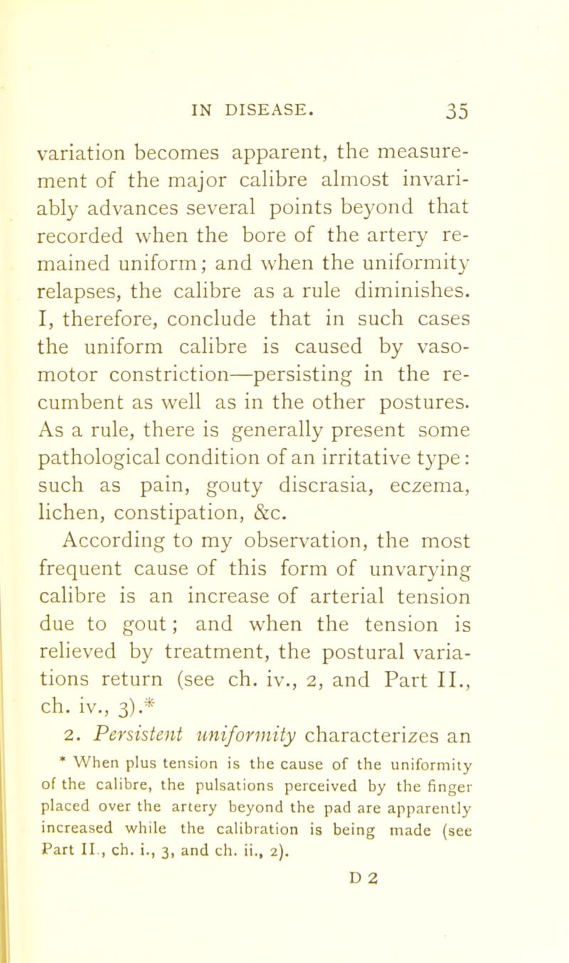 variation becomes apparent, the measure- ment of the major cahbre almost invari- ably advances several points beyond that recorded when the bore of the artery re- mained uniform; and when the uniformity relapses, the calibre as a rule diminishes. I, therefore, conclude that in such cases the uniform calibre is caused by vaso- motor constriction—persisting in the re- cumbent as well as in the other postures. As a rule, there is generally present some pathological condition of an irritative type: such as pain, gouty discrasia, eczema, lichen, constipation, &c. According to my observation, the most frequent cause of this form of unvarying calibre is an increase of arterial tension due to gout; and when the tension is relieved by treatment, the postural varia- tions return (see ch. iv., 2, and Part II., ch. iv., 3).* 2. Persistent uniformity characterizes an * When plus tension is the cause of the uniformity of the calibre, the pulsations perceived by the finger placed over the artery beyond the pad are apparently increased while the calibration is being made (see Part II., ch. i., 3, and ch. ii., 2). D 2