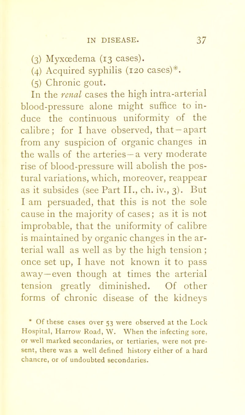 (3) Myxcedema (13 cases). (4) Acquired syphilis (120 cases)*. (5) Chronic gout. In the renal cases the high intra-arterial blood-pressure alone might suffice to in- duce the continuous uniformity of the calibre; for I have observed, that-apart from any suspicion of organic changes in the walls of the arteries—a very moderate rise of blood-pressure will abolish the pos- tural variations, which, moreover, reappear as it subsides (see Part II., ch. iv., 3). But I am persuaded, that this is not the sole cause in the majority of cases; as it is not improbable, that the uniformity of calibre is maintained by organic changes in the ar- terial wall as well as by the high tension ; once set up, I have not known it to pass away—even though at times the arterial tension greatly diminished. Of other forms of chronic disease of the kidneys * Of these cases over 53 were observed at the Lock Hospital, Harrow Road, W. When the infecting sore, or well marked secondaries, or tertiaries, were not pre- sent, there was a well defined history either of a hard chancre, or of undoubted secondaries.