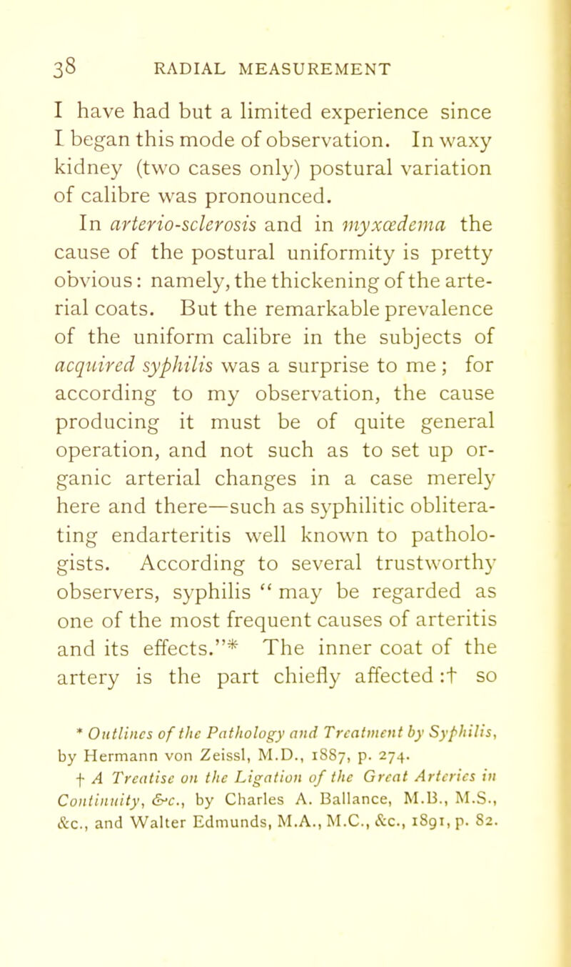 I have had but a Hmited experience since I began this mode of observation. In waxy kidney (two cases only) postural variation of calibre was pronounced. In arteriosclerosis and in myxcedema the cause of the postural uniformity is pretty obvious: namely, the thickening of the arte- rial coats. But the remarkable prevalence of the uniform calibre in the subjects of acquired syphilis was a surprise to me ; for according to my observation, the cause producing it must be of quite general operation, and not such as to set up or- ganic arterial changes in a case merely here and there—such as syphilitic oblitera- ting endarteritis well known to patholo- gists. According to several trustworthy observers, syphilis  may be regarded as one of the most frequent causes of arteritis and its effects.* The inner coat of the artery is the part chiefly affected :t so * Outlines of the Pathology and Treatment by Syphilis, by Hermann von Zeissl, M.D., 1887, p. 274. f A Treatise on the Ligation of the Great Arteries in Continuity, &-c., by Charles A. Ballance, M.B., M.S., &c., and Walter Edmunds, M.A., M.C., &c., 1891, p. 82.