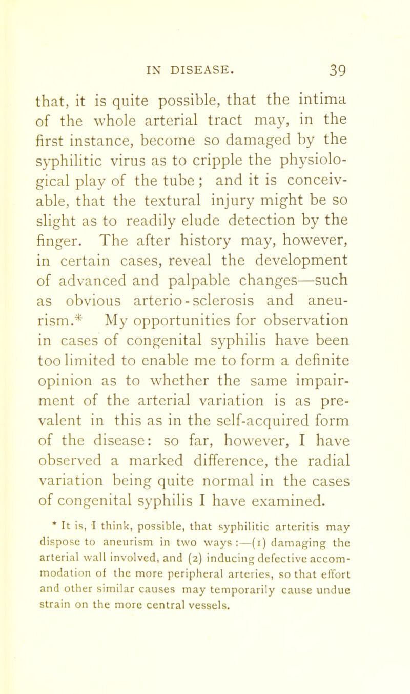 that, it is quite possible, that the intima of the whole arterial tract may, in the first instance, become so damaged by the S3-philitic virus as to cripple the physiolo- gical play of the tube ; and it is conceiv- able, that the textural injury might be so slight as to readily elude detection by the finger. The after history may, however, in certain cases, reveal the development of advanced and palpable changes—such as obvious arterio - sclerosis and aneu- rism.* My opportunities for observation in cases of congenital syphilis have been too limited to enable me to form a definite opinion as to whether the same impair- ment of the arterial variation is as pre- valent in this as in the self-acquired form of the disease: so far, however, I have observed a marked difference, the radial variation being quite normal in the cases of congenital syphilis I have examined. * It is, I think, possible, that syphilitic arteritis may dispose to aneurism in two ways:—(i) damaging the arterial wall involved, and (2) inducing defective accom- modation of the more peripheral arteries, so that effort and other similar causes may temporarily cause undue strain on the more central vessels.